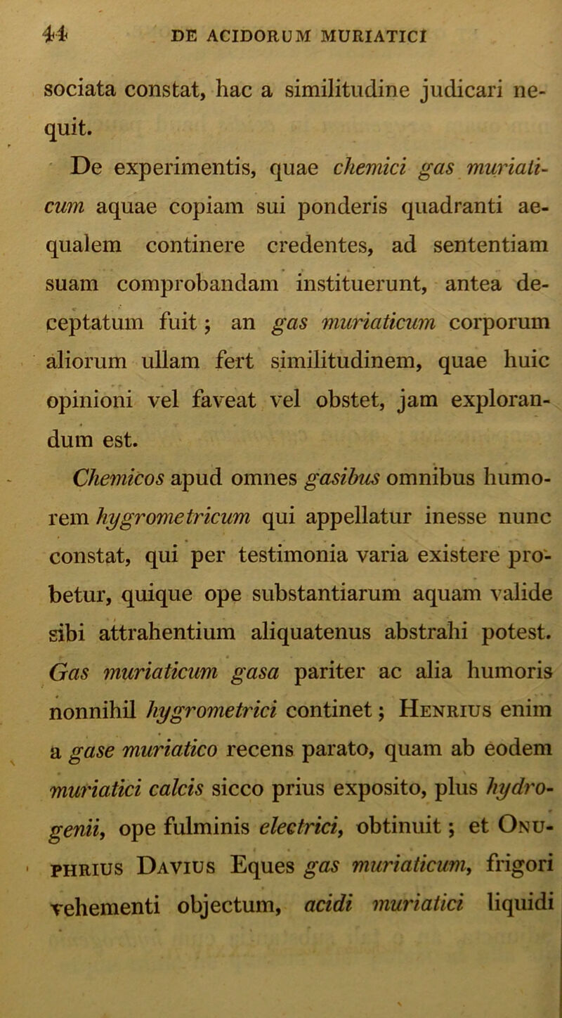 sociata constat, hac a similitudine judicari ne- quit. De experimentis, quae chemici gas muriati- cum aquae copiam sui ponderis quadranti ae- qualem continere credentes, ad sententiam suam comprobandam instituerunt, antea de- ceptatum fuit; an gas muriaticum corporum aliorum ullam fert similitudinem, quae huic opinioni vel faveat vel obstet, jam exploran- dum est. Chemicos apud omnes gasibus omnibus humo- rem hygrometricum qui appellatur inesse nunc constat, qui per testimonia varia existere pro- betur, quique ope substantiarum aquam valide sibi attrahentium aliquatenus abstrahi potest. Gas muriaticum gasa pariter ac alia humoris nonnihil hygrometrici continet; Henrius enim a gase muriatico recens parato, quam ab eodem muriatici calcis sicco prius exposito, plus hydro- genii, ope fulminis electrici, obtinuit; et Onu- . phrius Davius Eques gas muriaticum, frigori vehementi objectum, acidi muriatici liquidi