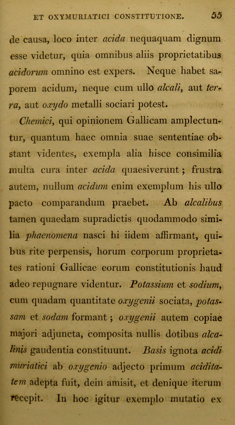 de causa, loco inter acida nequaquam dignum esse videtur, quia omnibus aliis proprietatibus acidorum omnino est expers. Neque habet sa- porem acidum, neque cum ullo alcali, aut ter- ra, aut oxydo metalli sociari potest. Chemici, qui opinionem Gallicam amplectun- tur, quantum haec omnia suae sententiae ob- stant videntes, exempla alia hisce consimilia multa cura inter acida quaesiverunt; frustra autem, nullum acidum enim exemplum his ullo pacto comparandum praebet. Ab alcalibus tamen quaedam supradictis quodammodo simi- lia phaenomena nasci hi iidem affirmant, qui- bus rite perpensis, horum corporum proprieta- tes rationi Gallicae eorum constitutionis haud adeo repugnare videntur. Potassium et sodium, cum quadam quantitate oxygenii sociata, potas- sam et sodam formant; oxy genii autem copiae majori adjuncta, composita nullis dotibus alca- linis gaudentia constituunt. Basis ignota acidi muriatici ab oxygenio adjecto primum acidita- tem adepta fuit, dein amisit, et denique iterum recepit. In hoc igitur exemplo mutatio ex