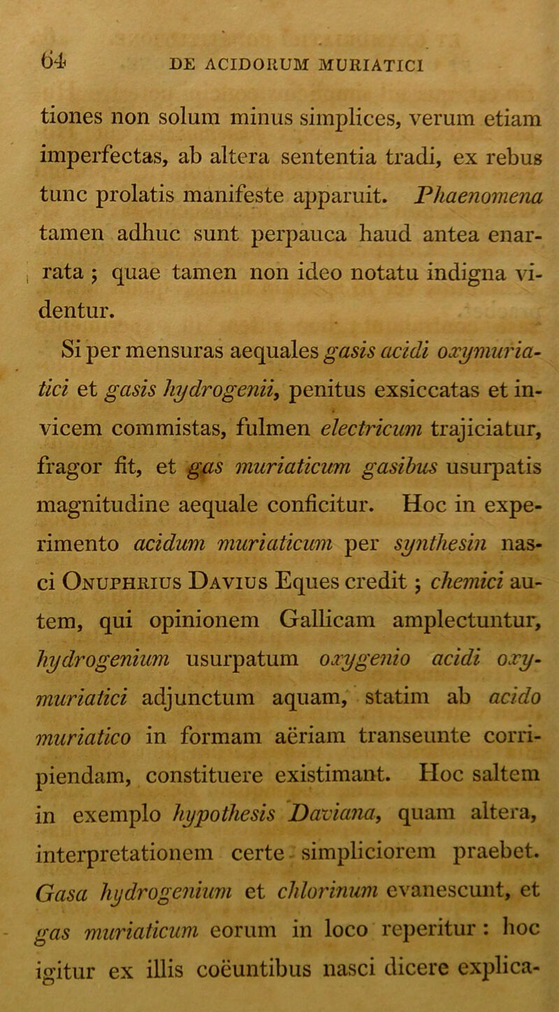 tiones non solum minus simplices, verum etiam imperfectas, ab altera sententia tradi, ex rebus tunc prolatis manifeste apparuit. Phaenomena tamen adhuc sunt perpauca haud antea enar- t rata ; quae tamen non ideo notatu indigna vi- dentur. Si per mensuras aequales gasis addi oxymuria- tici et gasis hydrogenii, penitus exsiccatas et in- vicem commistas, fulmen electricum trajiciatur, fragor fit, et gas muriaticum gasibus usurpatis magnitudine aequale conficitur. Hoc in expe- rimento acidum muriaticum per synthesin nas- ci Onuphrius Da vius Eques credit 5 chemici au- tem, qui opinionem Gallicam amplectuntur, hydrogenium usurpatum oxygenio acidi oxy- muriatici adjunctum aquam, statim ab acido muriatico in formam aeriam transeunte corri- piendam, constituere existimant. Hoc saltem in exemplo hypothesis Padana, quam altera, interpretationem certe simpliciorem praebet. Gasa hydrogenium et chlorinum evanescunt, et gas muriaticum eorum in loco reperitur : hoc igitur ex illis coeuntibus nasci dicere explica-