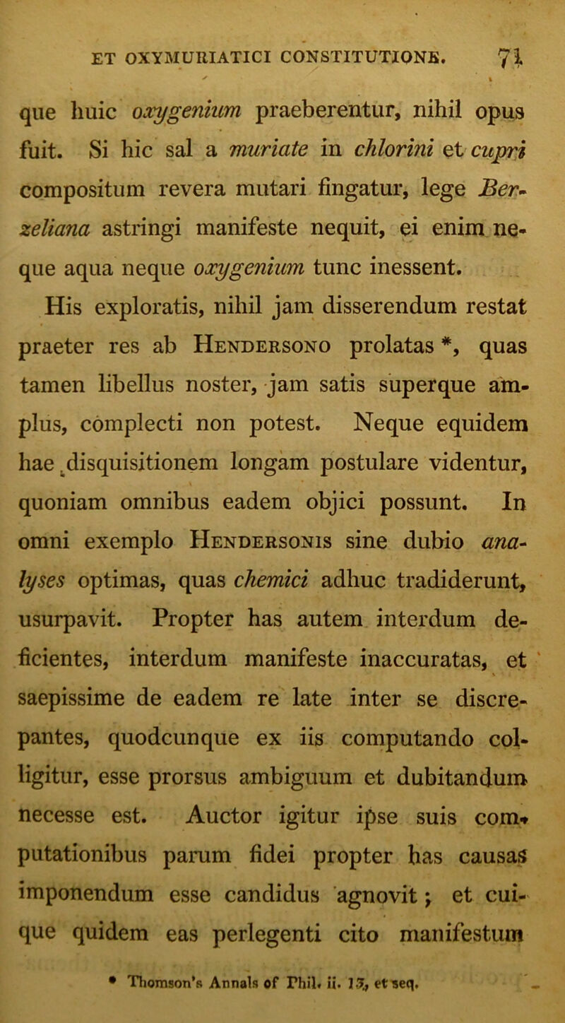 ' » que huic oxygenium praeberentur, nihil opus fuit. Si hic sal a muriate in chlorini et cupri compositum revera mutari fingatur, lege Ber- zeliana astringi manifeste nequit, ei enim ne- que aqua neque oxygenium tunc inessent. His exploratis, nihil jam disserendum restat praeter res ab Hendersono prolatas *, quas tamen libellus noster, jam satis superque am- plus, complecti non potest. Neque equidem hae .disquisitionem longam postulare videntur, quoniam omnibus eadem objici possunt. In omni exemplo Hendersonis sine dubio ana- lyses optimas, quas chemici adhuc tradiderunt, usurpavit. Propter has autem interdum de- ficientes, interdum manifeste inaccuratas, et saepissime de eadem re late inter se discre- pantes, quodcunque ex iis computando col- ligitur, esse prorsus ambiguum et dubitandum necesse est. Auctor igitur ipse suis com* putationibus parum fidei propter has causas imponendum esse candidus agnovit; et cui- que quidem eas perlegenti cito manifestum • Thomson’s Annals of Fhil« ii. 13, et^eq.