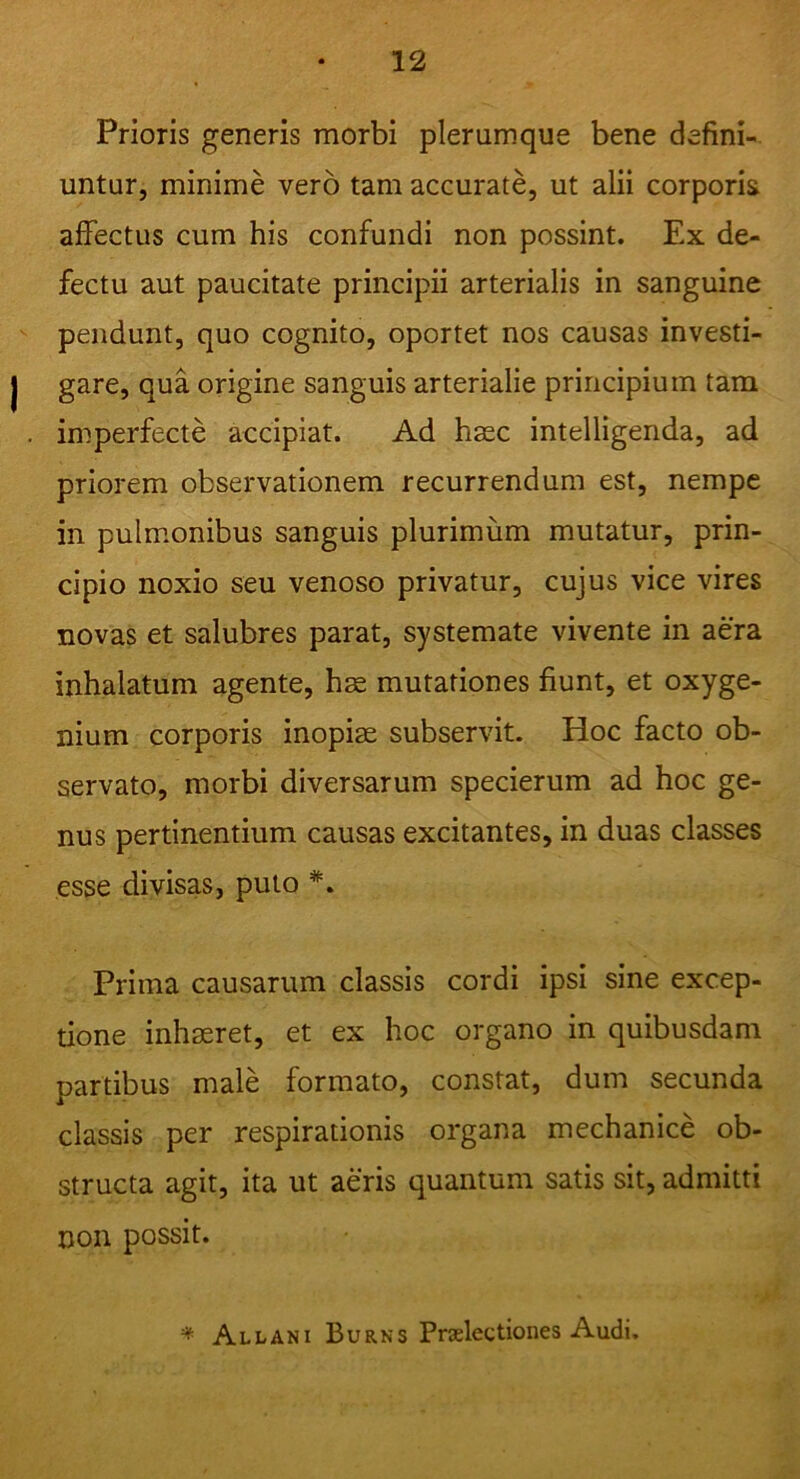 Prioris generis morbi plerumque bene defini- untur, minime vero tam accurate, ut alii corporis affectus cum his confundi non possint. Ex de- fectu aut paucitate principii arterialis in sanguine pendunt, quo cognito, oportet nos causas investi- gare, qua origine sanguis arterialie principium tam imperfecte accipiat. Ad haec intelligenda, ad priorem observationem recurrendum est, nempe in pulmonibus sanguis plurimum mutatur, prin- cipio noxio seu venoso privatur, cujus vice vires novas et salubres parat, systemate vivente in aera inhalatum agente, hae mutationes fiunt, et oxyge- nium corporis inopiae subservit. Hoc facto ob- servato, morbi diversarum specierum ad hoc ge- nus pertinentium causas excitantes, in duas classes esse divisas, puto #. Prima causarum classis cordi ipsi sine excep- tione inhaeret, et ex hoc organo in quibusdam partibus male formato, constat, dum secunda classis per respirationis organa mechanice ob- structa agit, ita ut aeris quantum satis sit, admitti non possit.