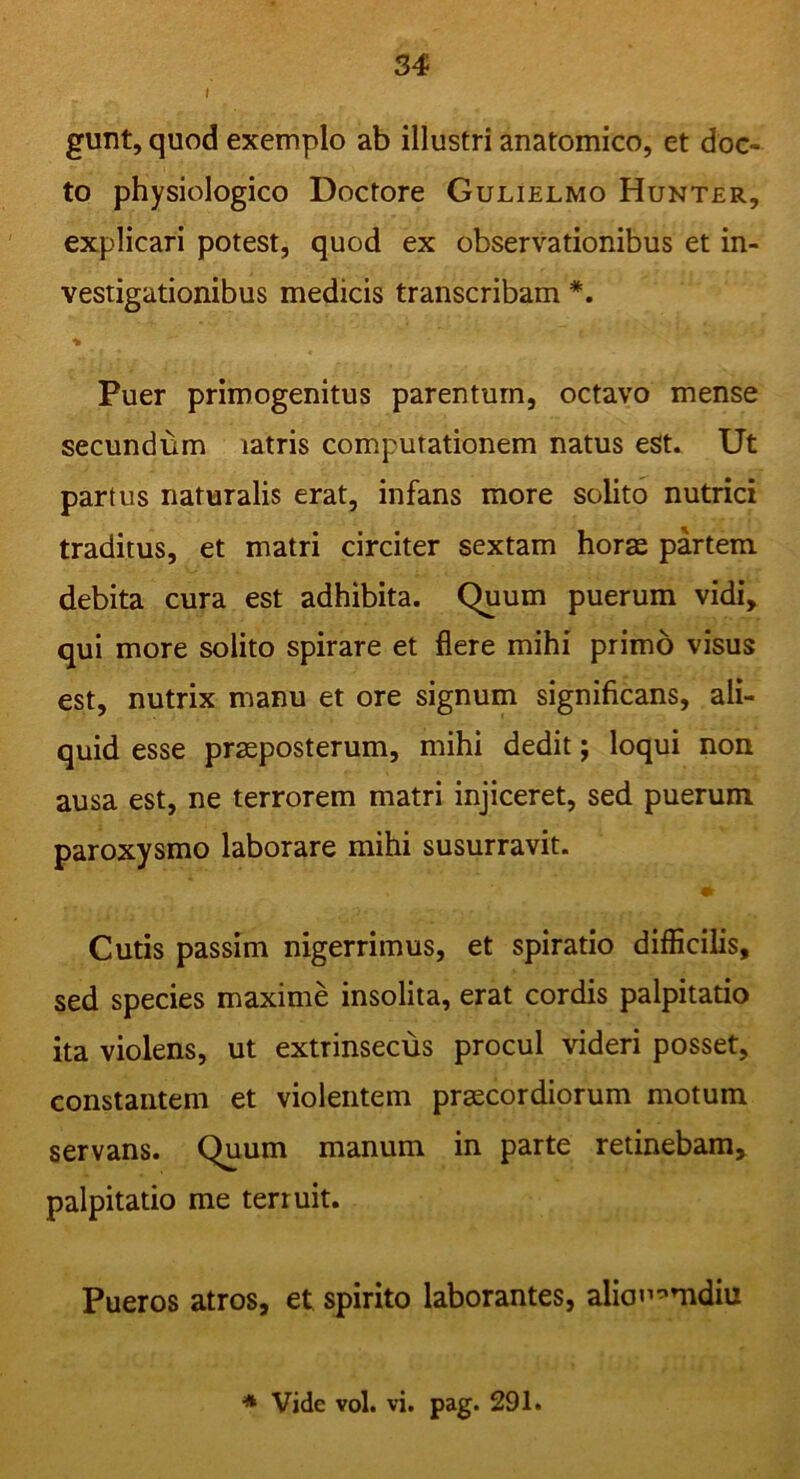 I gunt, quod exemplo ab illustri anatomico, et doc- to physiologico Doctore Gulielmo Hunter, explicari potest, quod ex observationibus et in- vestigationibus medicis transcribam *. Puer primogenitus parentum, octavo mense secundum iatris computationem natus est. Ut partus naturalis erat, infans more solito nutrici traditus, et matri circiter sextam horas partem debita cura est adhibita. Quum puerum vidi, qui more solito spirare et flere mihi primo visus est, nutrix manu et ore signum significans, ali- quid esse praeposterum, mihi dedit; loqui non ausa est, ne terrorem matri injiceret, sed puerum paroxysmo laborare mihi susurravit. * Cutis passim nigerrimus, et spiratio difficilis, sed species maxime insolita, erat cordis palpitatio ita violens, ut extrinsecus procul videri posset, constantem et violentem praecordiorum motum servans. Quum manum in parte retinebam, palpitatio me ten uit. Pueros atros, et spirito laborantes, alioi^mdiu * Vide vol. vi. pag. 291.