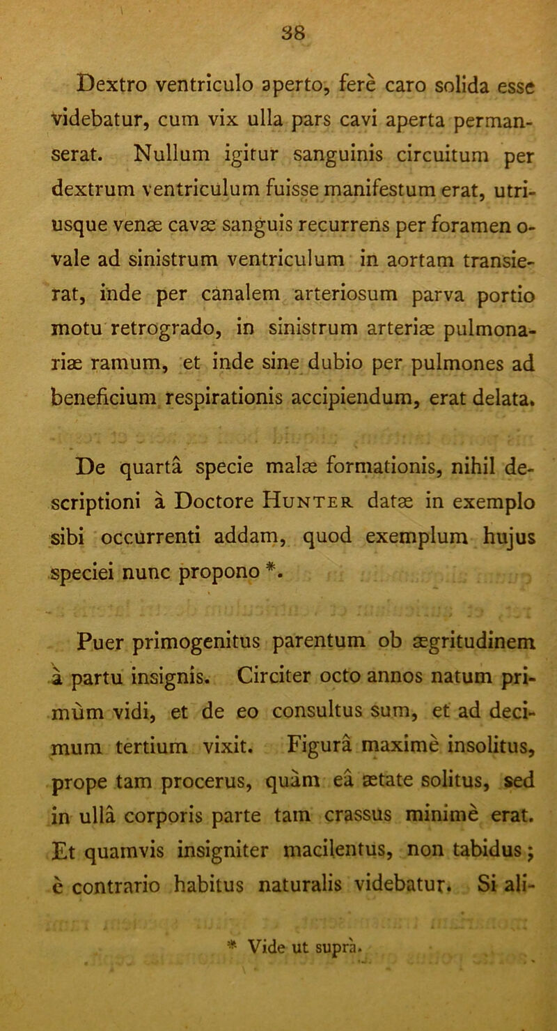 i Dextro ventriculo aperto, fere caro solida esse videbatur, cum vix ulla pars cavi aperta perman- serat. Nullum igitur sanguinis circuitum per dextrum ventriculum fuisse manifestum erat, utri- usque venae cavae sanguis recurrens per foramen o- vale ad sinistrum ventriculum in aortam transie- rat, inde per canalem arteriosum parva portio motu retrogrado, in sinistrum arteriae pulmona- riae ramum, et inde sine dubio per pulmones ad beneficium respirationis accipiendum, erat delata. De quarta specie malae formationis, nihil de- scriptioni a Doctore Hunter datae in exemplo sibi occurrenti addam, quod exemplum hujus speciei nunc propono *. Puer primogenitus parentum ob aegritudinem a partu insignis. Circiter octo annos natum pri- mum vidi, et de eo consultus sum, et ad deci- mum tertium vixit. Figura maxime insolitus, prope tam procerus, quam ea aetate solitus, sed in ulla corporis parte tam crassus minime erat. Et quamvis insigniter macilentus, non tabidus j e contrario habitus naturalis videbatur. Si ali- * Vide ut supra.