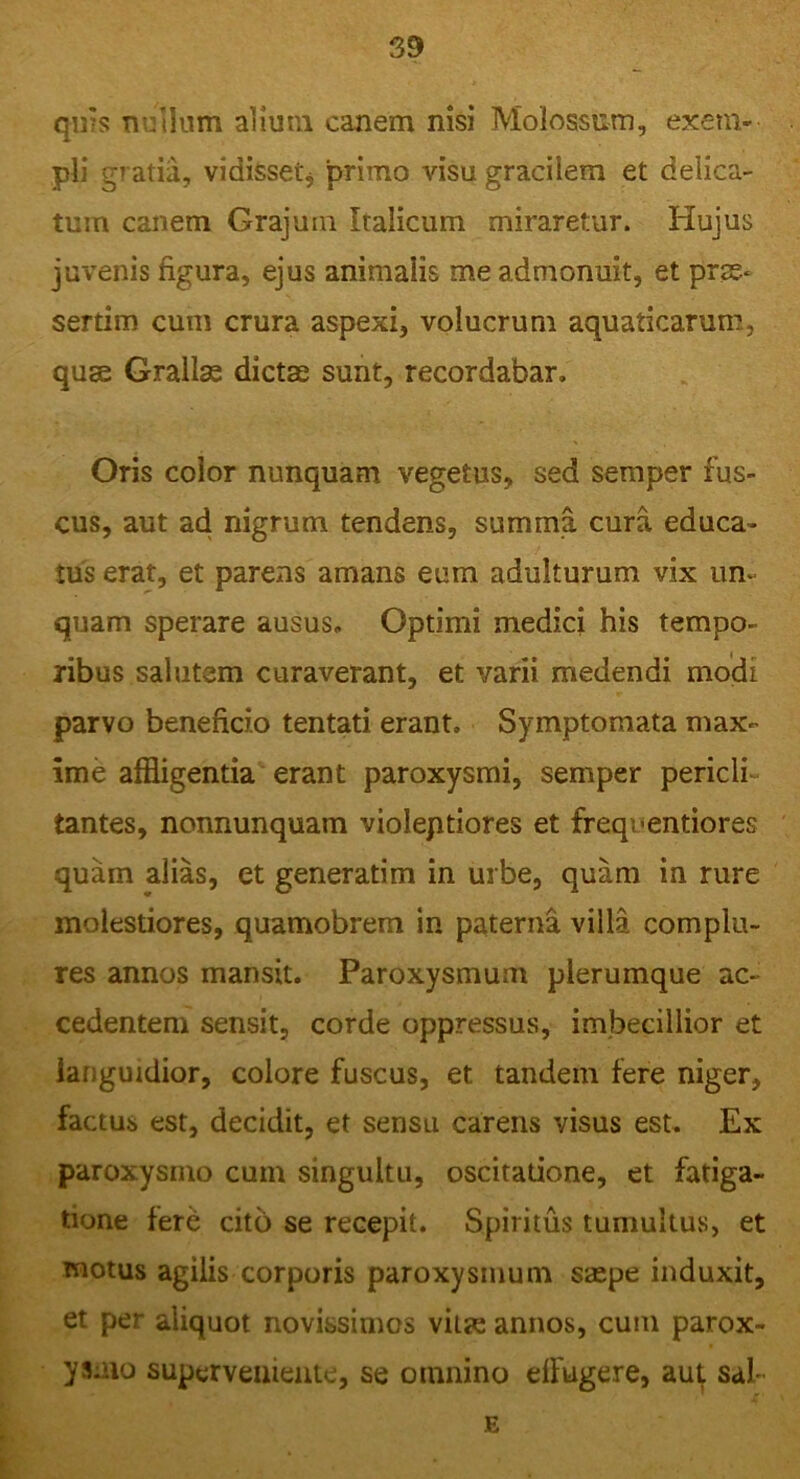 qn's nullum aiiutn canem nisi Molossum, exem- pli gratia, vidisset* primo visu gracilem et delica- tum canem Grajum Italicum miraretur. Hujus juvenis figura, ejus animalis me admonuit, et prae* sertim cum crura aspexi, volucrum aquaticarum, quse Grallae dictae sunt, recordabar. Oris color nunquam vegetus, sed semper fus- cus, aut ad nigrum tendens, summa cura educa- tus erat, et parens amans eum adulturum vix un- quam sperare ausus. Optimi medici his tempo- ribus salutem curaverant, et varii medendi modi parvo beneficio tentati erant. Symptomata max- ime affligentia erant paroxysmi, semper pericli- tantes, nonnunquam violeptiores et freqnentiores quam alias, et generatim in urbe, quam in rure molestiores, quamobrem in paterna villa complu- res annos mansit. Paroxysmum plerumque ac- cedentem sensit, corde oppressus, imbecillior et languidior, colore fuscus, et tandem fere niger, factus est, decidit, et sensu carens visus est. Ex paroxysmo cum singultu, oscitatione, et fatiga- tione fere cito se recepit. Spiritus tumultus, et motus agilis corporis paroxysmum saspe induxit, et per aliquot novissimos viue annos, cum parox- ysmo superveniente, se omnino effugere, aut sal- E