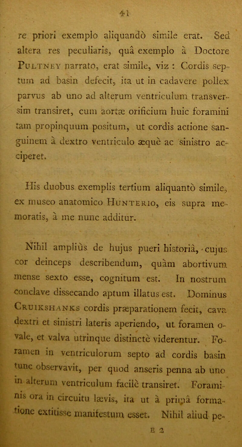 re priori exemplo aliquando simile erat. Sed altera res peculiaris, qua exemplo a Doctore Pultney narrato, erat simile, viz : Cordis sep tum ad basin defecit, ita ut in cadavere pollex parvus ab uno ad alterum ventriculum transver- sim transiret, cum aortae orificium huic foramini tam propinquum positum, ut cordis actione san- guinem a dextro ventriculo aeque ac sinistro ac- ciperet. His duobus exemplis tertium aliquanto simile, ex museo anatomico Hunterio, eis supra me- moratis, a me nunc additur. * V Nihil amplius de hujus pueri historia,-cujus cor deinceps describendum, quam abortivum, mense sexto esse, cognitum est. In nostrum conclave dissecando aptum illatus est. Dominus Cruikshanks cordis praeparationem fecit, cava dextri et sinistri lateris aperiendo, ut foramen o~ vale, et valva utrinque distincte viderentur. Fo- ramen in ventriculorum septo ad cordis basin tunc observavit, per quod anseris penna ab uno in alterum ventriculum facile transiret. Forami- nis ora ln circuitu laevis, ita ut a priipa forma- ticme extitisse manifestum esset. Nihil aliud pe- E 2