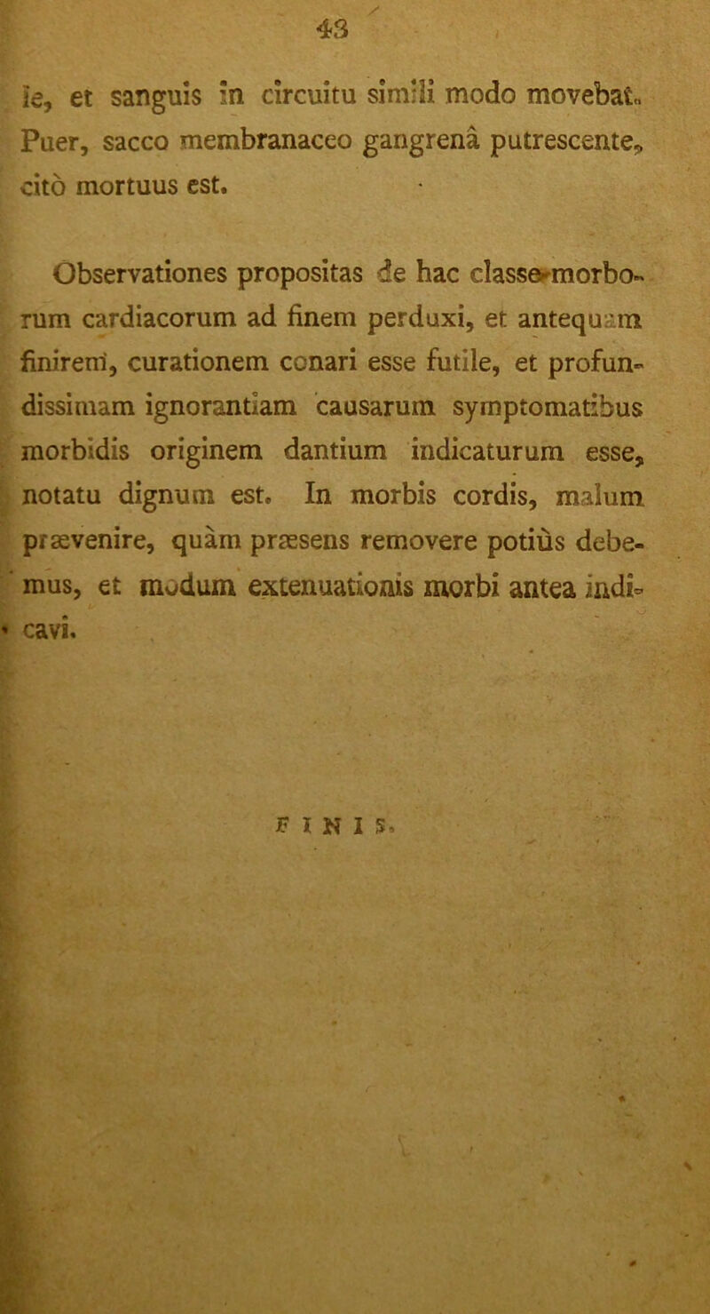ie, et sanguis n circuitu simili modo movebat, Puer, sacco membranaceo gangrena putrescente* cito mortuus est. Observationes propositas de hac class&morbo- rum cardiacorum ad finem perduxi, et antequam finirem, curationem conari esse futile, et profun- dissimam ignorantiam causarum symptomatibus morbidis originem dantium indicaturum esse, notatu dignum est. In morbis cordis, malum praevenire, quam praesens removere potius debe- mus, et modum extenuationis morbi antea indi- * cavi FINIS \