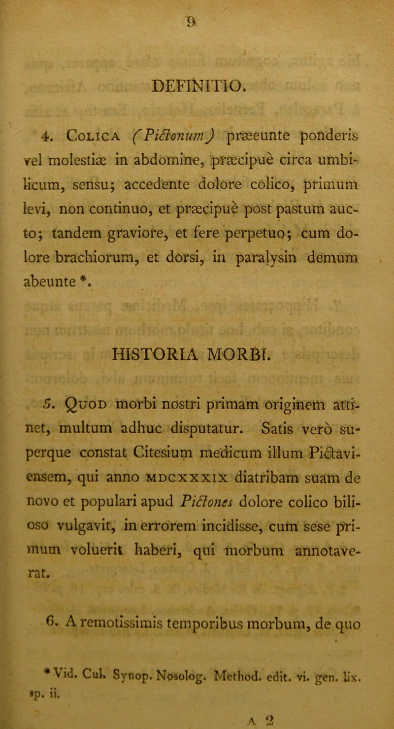 DEFINITIO. 4. Colica CPiSlonum) prseeiinte ponderis vel molestias in abdomine, Ipraecipue circa umbi- licum, sensu; accedente dolore colico, primum levi, non continuo, et praecipue post pastum auc- to; tandem graviore, et fere perpetuo; cum do- lore brachiorum, et dorsi, in paralysin demum abeunte HISTORIA MORBI. 5. Quod morbi nostri primam originetti atti- net, multum adhuc disputatur. Satis vero su- perque constat Citesium medicum illum Pidavi- ensem, qui anno mdcxxxix diatribam suam de novo et populari apud PiSlones dolore colico bili- oso vulgavit, in errorem incidisse, cum sese pri- mum voluerit haberi, qui morbum annotave- rat. 6. A remotissimis temporibus morbum, de quo * Vid. Cui» Synop. Nosolog. Method. edit. vi. gen. Ux.