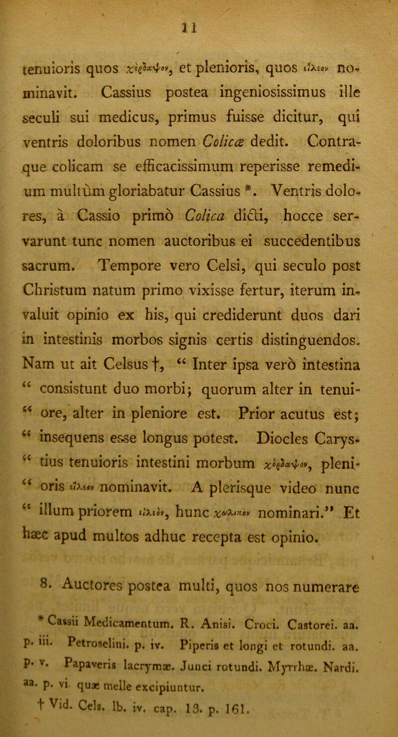 tenuioris quos et plenioris, quos nO’- minavit. Cassius postea ingeniosissimus ille seculi sui medicus, primus fuisse dicitur, qui ventris doloribus nomen Colica dedit. Contra- que colicam se efficacissimum reperisse remedi- um multum gloriabatur Cassius *. Ventris dolo- res, a Cassio primo Colica didi, hocce ser- varunt tunc nomen auctoribus ei succedentibus sacrum. Tempore vero Celsi, qui seculo post Christum natum primo vixisse fertur, iterum in- valuit opinio ex his, qui crediderunt duos dari in intestinis morbos signis certis distinguendos. Nam ut ait Celsus f, “ Inter ipsa vero intestina “ consistunt duo morbi; quorum alter in tenui- “ ore, alter in pleniore est. Prior acutus est; “ insequens esse longus potest. Diocles Carys- “ tius tenuioris intestini morbum pleni- oris nominavit, A plerisque video nunc “ illum priorem hunc nominari.** Et haec apud multos adhuc recepta est opinio, 8. Auctores postea multi, quos nos numerare * Cassii Medicamentum. R. Anisi. Croci. Castorei, aa. p. m. Petroselini, p. iv. Piperis et longi et rotundi, aa. P* V. Papaveris lacrymae. Junci rotundi. M)Trha:. Nardi. *a. p. vi. qu* meile excipiuntur. t Vid. Ceis. Ib. iv. cap. 13. p. 161.