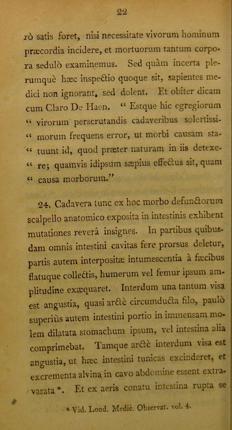 r5 satis foret, nisi necessitate vivorum hominum praecordia incidere, et mortuorum tantum corpo- ra sedulo examinemus. Sed quam incerta ple- rumque hffic inspedlio quoque sit, sapientes me- dici non ignorant, sed dolent. Et obiter dicam cum Claro De Haen. “ Estque hic egregiorum “ virorum perscrutandis cadaveribus solertissi- “ morum frequens error, ut morbi causam sta- “ tuunt id, quod praeter naturam in iis detexe- “ re; quamvis idipsum saepius eflPeftus sit, quam « causa morborum.’* 24. Cadavera tunc ex hoc morbo defunSorum scalpello anatomico exposita in intestinis exhibent mutationes revera insignes. In partibus quibus- dam omnis intestini cavitas fere prorsus deletui, partis autem interpositae intumescentia a faecibus flatuque colledtis, humerum vel femur ipsum am- plitudine exaequaret. Interdum una tantum visa est angustia, quasi arde circumdudta filo, paulo superius autem intestini portio in immensam mo- lem dilatata stomachum ipsum, vel intestina aha ■ comprimebat. Tamque arae interdum visa est angustia, ut haec intestini tunicas excmderet, et excrementa alvina in cavo abdomine essent extra- vasata*. Et ex aeris conatu intestina rupta se * Vid. Lond. Medie. Observat, vol.