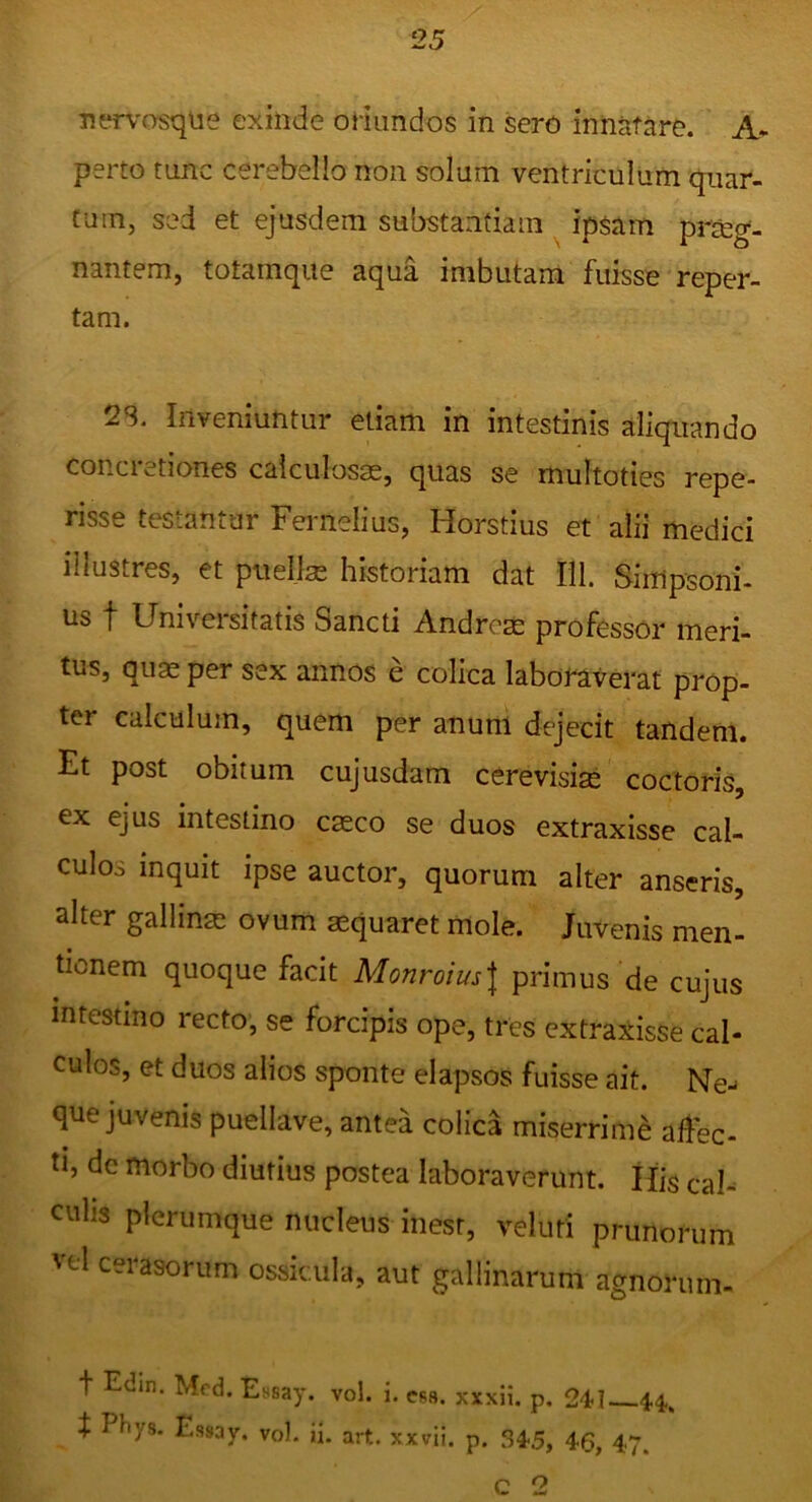 nerv'asque exinde ofiimdos in sero innatare. A- perto tnnc cerebello non solum ventriculum quar- Cuin, sed et ejusdem substandam ipsam pr&g- nantem, totamqiie aqua imbutam fuisse reper- tam. 23. Inveniuntur etiam in intestinis aliquando concretiones calculosas, quas se multoties repe- risse testantur Feimelius, Horstius et alii medici illustres, et puellae historiam dat Hl. Simpsoni- us t Universitatis Sancti Andrcm professor meri- tus, quas per sex annos e colica labomverat prop- ter calculum, quem per anum dejecit tandem. Et post obitum cujusdam cerevisise coctoris, ex ejus intestino casco se duos extraxisse cal- culos inquit ipse auctor, quorum alter anseris, alter gallinas ovum aequaret mole. Juvenis men- tionem quoque facit Monroius\ primus de cujus intestino recto’ se forcipis ope, tres extraxisse cal- culos, et duos alios sponte elapsos fuisse ait. Ne^ que juvenis puellave, antea colica miserrime allbc- ti, de morbo diutius postea laboraverunt. His cal- culis plerumque nucleus inesr, veluti prunorum vel cerasorum ossicula, aut gallinarum agnorum- t Edin. Mcd. Essa)*, vol. i. esa. xxxH. p. 241--4.4. t P^ys- Essay. vol. ii. art. xxvii. p. 34-5, 46, 47. c 2