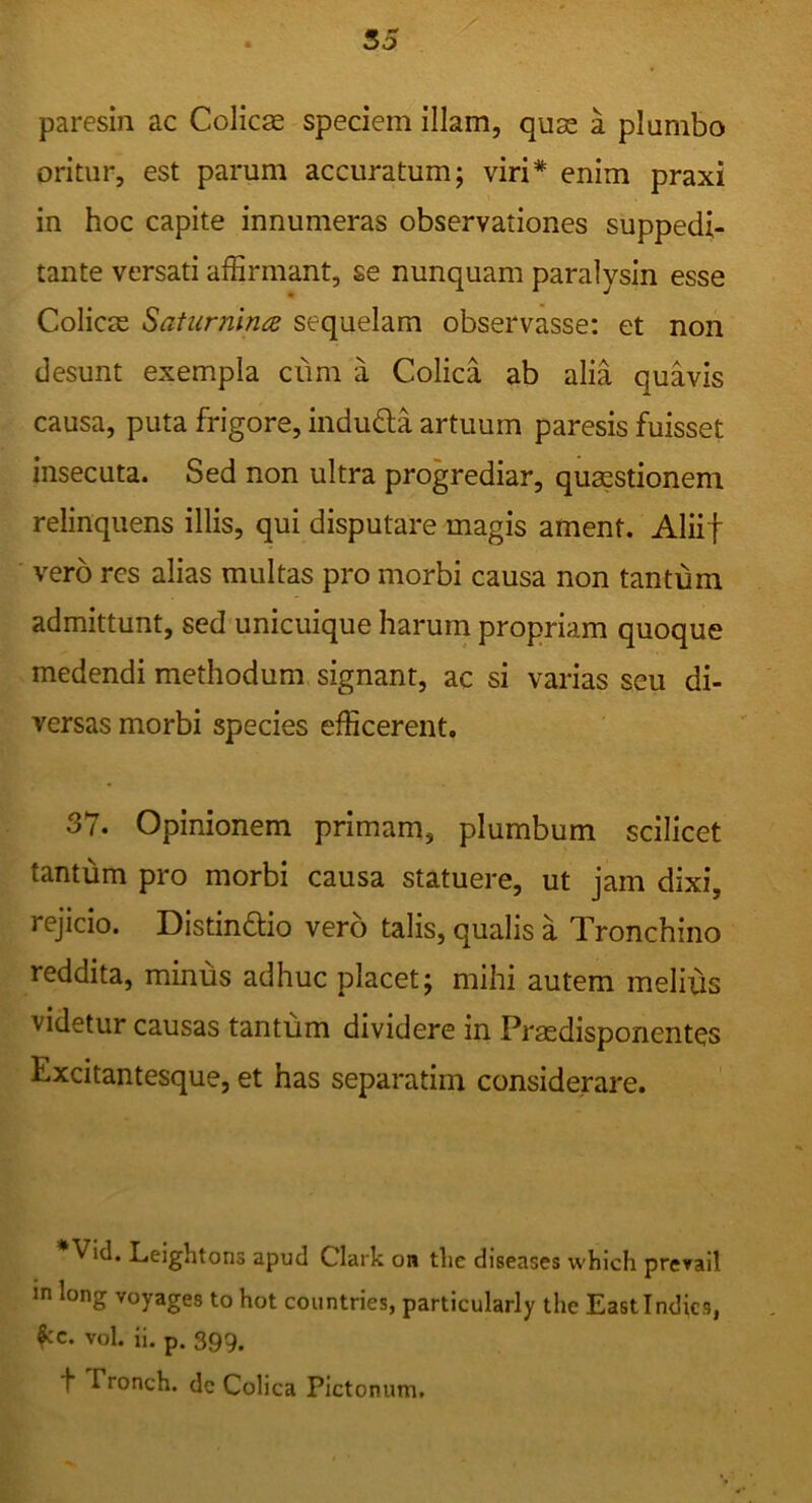 paresin ac Colica speciem illam, quse a plumbo oritur, est parum accuratum; viri* enim praxi in hoc capite innumeras observationes suppedi- tante versati affirmant, se nunquam paralysin esse ColicjE Saturnina sequelam observasse: et non desunt exempla cum a Colica ab alia quavis causa, puta frigore, indufta artuum paresis fuisset insecuta. Sed non ultra progrediar, quasstionem relinquens illis, qui disputare magis ament. Aliif vero res alias multas pro morbi causa non tantum admittunt, sed unicuique harum propriam quoque medendi methodum signant, ac si varias seu di- versas morbi species efficerent. 37. Opinionem primam, plumbum scilicet tantum pro morbi causa statuere, ut jam dixi, rejicio. Distindio vero talis, qualis a Tronchino reddita, minus adhuc placet; mihi autem melius videtur causas tantum dividere in Prasdisponentes Excitantesque, et has separatim considerare. Vid. Leightons apud Clark on tlic diseases which prevail in long Yoyages to hot countries, particularly the Eastindics, vol. ii. p. 399. t Fronch. de Colica Pictonum.