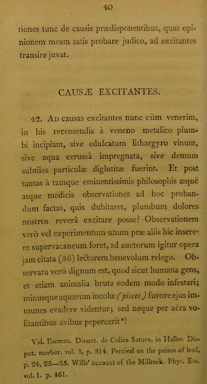 tiones tunc de causis praedisponentibus, quas opi* nionem meam satis probare judico, ad excitantes transire juvat. CAUS^ EXCITANTES. I 42. Ad causas excitantes nunc cum venerim, in his recensendis a veneno metalico plura* bi incipiam, sive edulcatum lithargyro vinum, sive aqua cerussa impregnata, sive demum subtiles. particulae diglutitae fuerint. Et post tantas a tamque eminentissimis philosophis aeque atque medicis observationes ad hoc proban- dum factas, quis dubitaret, plumbum dolores nostros revera excitare posse? Observationem vero vel experimentum unum prae aliis hic insere- re supervacaneum foret, ad auctorum igitur opera jam citata (36) leQiorem benevolum relego. Ob- servatu vero dignum est, quod sicut humana gens, et etiam animalia bruta eodem modo infestari; miiiusque aquarum incolae (pisces J furore ejus im- munes evadere videntur; sed neque per aera vo- litantibus avibus pepercerit*! Vid. Ilseman. Dissert. de Colica Saturn. in Hallcr. DIs- put. morbor. vol. 3, p. 314. Perciral on the poison oflead, p. 24<, 25—35. Wills’ account of the Millreek. Phyr. Esr. vol. 1. p« 461.