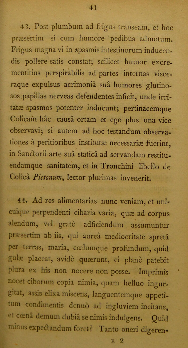 43. Post plumbum ad frigus transeam, et hoc preesertim si cum humore pedibus admotum. Frigus magna vi in spasmis intestinorum inducen- dis pollere satis constat; scilicet humor excre- mentitius perspirabilis ad partes internas visce- raque expulsus acrimonia sua humores glutino- sos, papillas nerveas defendentes inficit, unde irri- tatas spasmos potenter inducunt; pertinacemque Colicam hac causa ortam et ege plus una vice observavi; si autem ad hoc testandum observa-' tiones a peritioribus institutae necessarias fuerint, in Sanftorii arte sua statica ad servandam restitu- endamque sanitatem, et in Tronchini libello de Colica Pictonum^ lector plurimas invenerit. 44. Ad res alimentarias nunc veniam, et uni- cuique perpendenti cibaria varia, quas ad corpus alendum, vel grate adficiendum assumuntur praesertim ab iis, qui aurea mediocritate spreta per terras, maria, cceluinque profundum, quid gulae placeat, avide quaerunt, ei plane patebit plura ex his non nocere non posse. Imprimis nocet ciborum copia nimia, quam helluo ingur- gitat, assis elixa miscens, languentemque appeti- tum condimentis dcnuo ad ingluviem incitans, et coena demum dubia se nimis indulgens. Quid minus expeaandum foret? Tanto oneri digeren- E 2