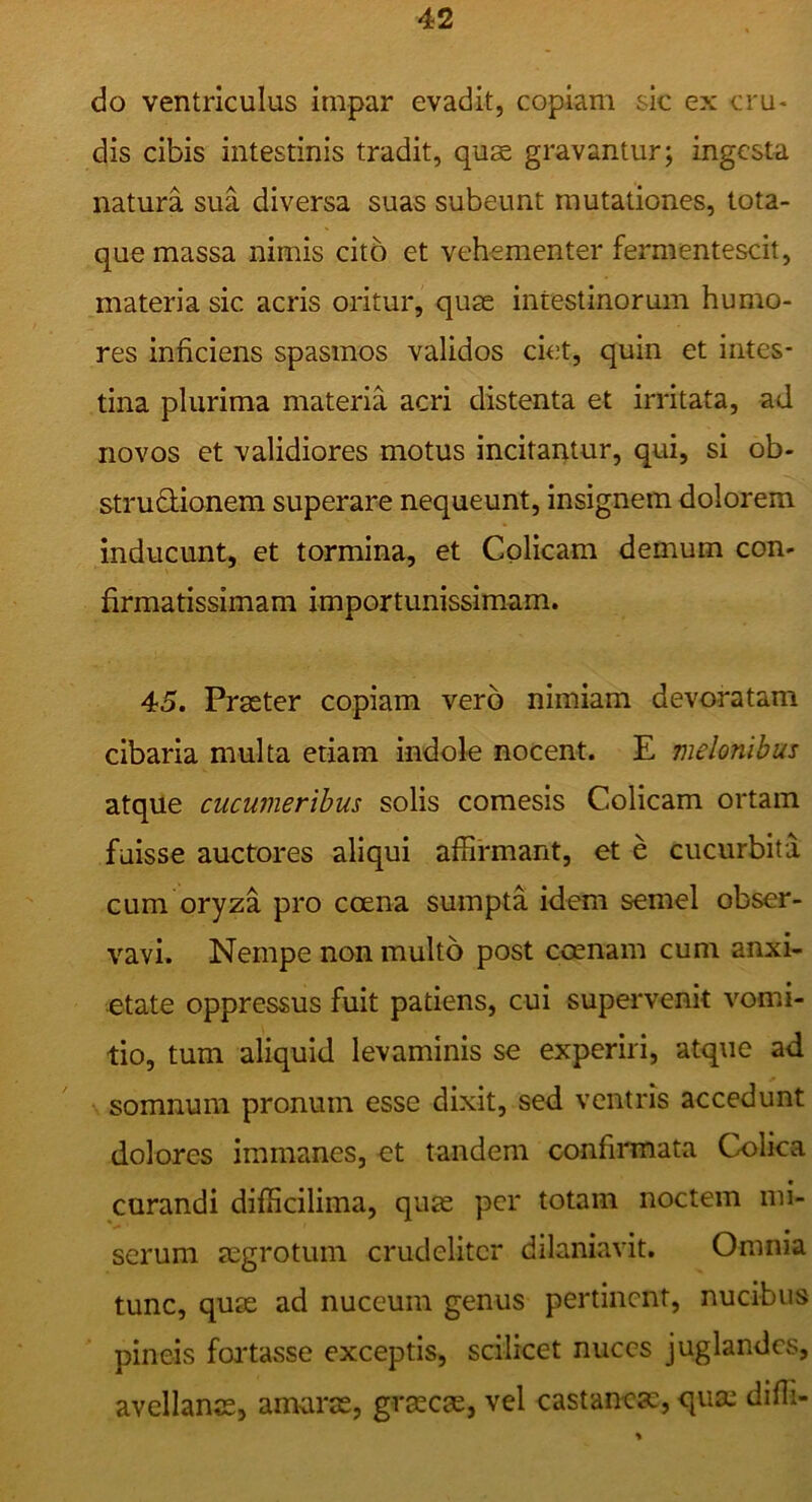 do ventriculus impar evadit, copiam sic ex cru- dis cibis intestinis tradit, quae gravantur; ingesta natura sua diversa suas subeunt mutationes, tota- que massa nimis cito et vehementer fermentescit, materia sic acris oritur, quae intestinorum humo- res inficiens spasmos validos ciet, quin et intes- tina plurima materia acri distenta et irritata, ad novos et validiores motus incitantur, qui, si ob- strusionem superare nequeunt, insignem dolorem inducunt, et tormina, et Colicam demum con- firmatissimam importunissimam. 45. Praeter copiam vero nimiam devoratam cibaria multa etiam indole nocent. E melonibus atque cucumeribus solis comesis Colicam ortam fuisse auctores aliqui affirmant, et e cucurbita cum oryza pro coena sumpta idem semel obser- vavi. Nempe non multo post coenam cum anxi- etate oppressus fuit patiens, cui supervenit vomi- tio, tum aliquid levaminis se experiri, atque ad somnum pronum esse dixit, sed ventris accedunt dolores immanes, et tandem confirmata Colica curandi difficilima, quas per totam noctem mi- serum Ecgrotum crudeliter dilaniavit. Omnia tunc, quas ad nuceum genus pertinent, nucibus pineis foi*tasse exceptis, scilicet nuces juglandes, avellanas, amaras, grascas, vel castaneas, quas diffi-