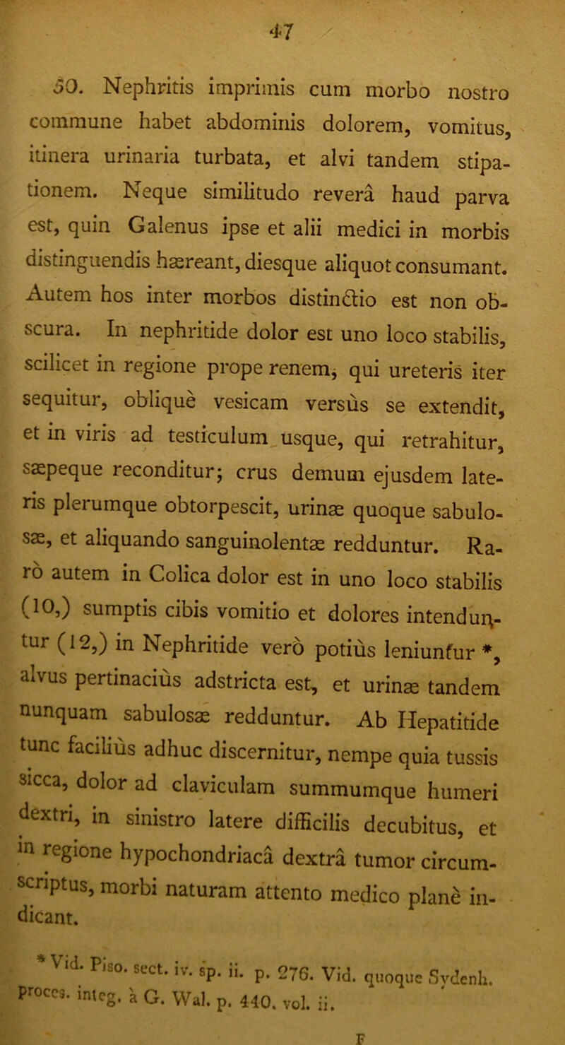 50. Nephritis imprimis cum morbo nostro commune habet abdominis dolorem, vomitus, itinera urinaria turbata, et alvi tandem stipa- tionem. Neque similitudo revera haud parva est, quin Galenus ipse et alii medici in morbis distinguendis hasreant, diesque aliquot consumant. Autem hos inter morbos distindlio est non ob- scura. In nephritide dolor est uno loco stabilis, scilicet in regione prope renemj qui ureteris iter sequitur, oblique vesicam versus se extendit, et in viris ad testiculum^usque, qui retrahitur, saspeque reconditur j crus demum ejusdem late- ns plerumque obtorpescit, urinas quoque sabulo- sae, et aliquando sanguinolentas redduntur. Ra- ro autem in Colica dolor est in uno loco stabilis (10,) sumptis cibis vomitio et dolores intendun- tur (12,) in Nephritide vero potius leniuntur alvus pertinacius adstricta est, et urins tandem nunquam sabulosas redduntur. Ab Hepatitide tunc facilius adhuc discernitur, nempe quia tussis sicca, dolor ad claviculam summumque humeri dextri, in sinistro latere difficilis decubitus, et in regione hypochondriaca dextra tumor circum- scnptus, morbi naturam attento medico plane in- dicant. • Vicl. Piso. soct. iv. sp. ii. p. 276. Vid. quoque Svdcuh. proces, imeg, a G. Wal. p. 440. vol. ii. F