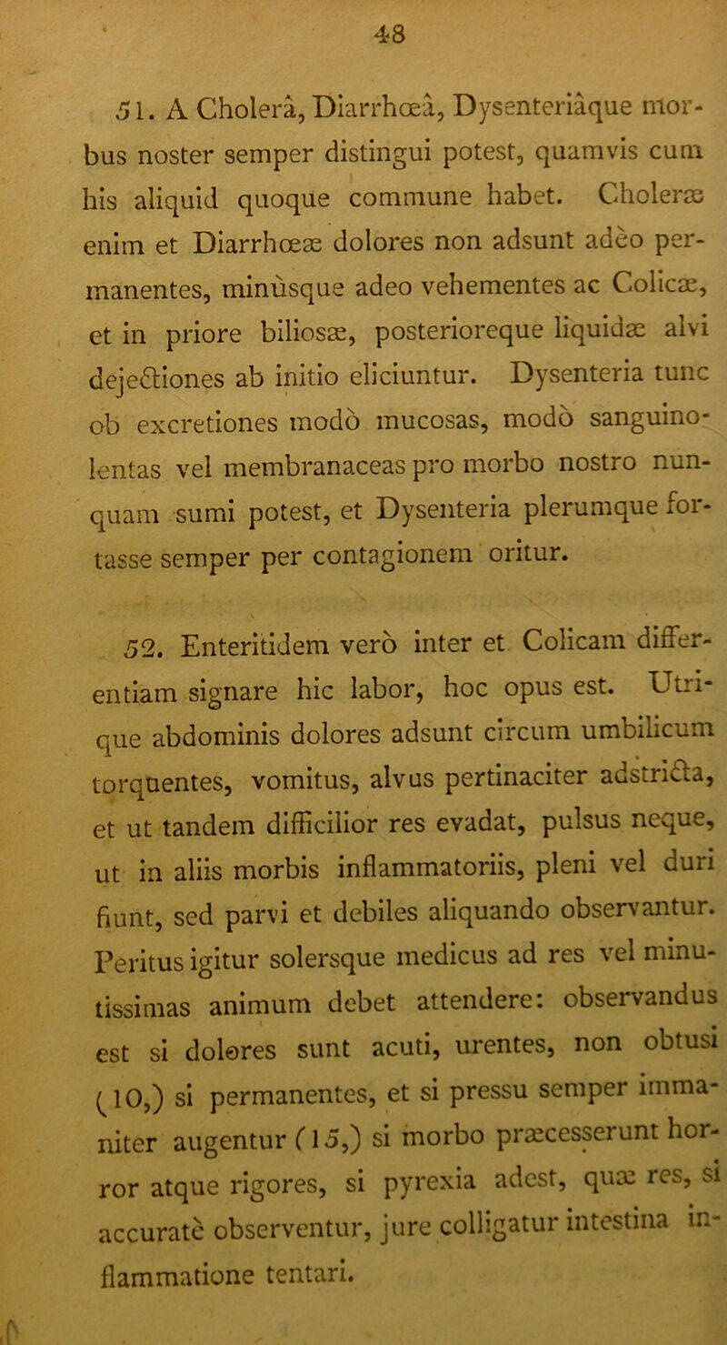 51. A Cholera, Diarrhoea, Dysenteriaque mor- bus noster semper distingui potest, quamvis cum his aliquid quoque commune habet. Choleras enim et Diarrhoeae dolores non adsunt adeo per- manentes, minusque adeo vehementes ac Colicae, et in priore biliosae, posterioreque liquidae alvi dejeftiones ab initio eliciuntur. Dysenteria tunc ob excretiones modo mucosas, modo sanguino- lentas vel membranaceas pro morbo nostro nun- quam sumi potest, et Dysenteria plerumque for- tasse semper per contagionem oritur. 52. Enteritidem vero inter et Colicam differ- entiam signare hic labor, hoc opus est. Utri- que abdominis dolores adsunt circum umbilicum torquentes, vomitus, alvus pertinaciter adstrida, et ut tandem difficilior res evadat, pulsus neque, ut in aliis morbis inflammatoriis, pleni vel duri fiunt, sed parvi et debiles aliquando observantur. Peritus igitur solersque medicus ad res vel minu- tissimas animum debet attendere; observandus est si dolores sunt acuti, urentes, non obtusi (^10,) si permanentes, et si pressu semper imma- niter augentur (15,) si morbo processerunt hor- ror atque rigores, si pyrexia adest, quo res, si accurate observentur, jure colligatur intestina in- flammatione tentari.