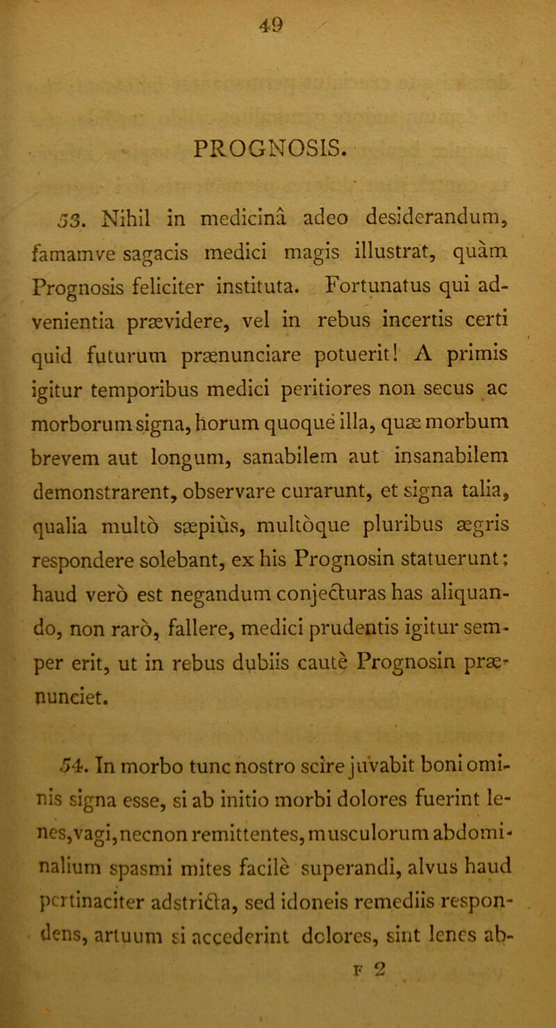 PROGNOSIS. 53. Nihil in medicina adeo desiderandum, famamve sagacis medici magis illustrat, quam Prognosis feliciter instituta. Fortunatus qui ad- venientia praevidere, vel in rebus incertis certi quid futurum prasnunciare potuerit! A primis igitur temporibus medici peritiores non secus ac morborum signa, horum quoque illa, quae morbum brevem aut longum, sanabilem aut insanabilem demonstrarent, observare curarunt, et signa talia, qualia multo saepius, multoque pluribus sgris respondere solebant, ex his Prognosin statuerunt; haud vero est negandum conjecluras has aliquan- do, non raro, fallere, medici prudentis igitur sem- per erit, ut in rebus dubiis caute Prognosin prae^ nunciet. 54. In morbo tunc nostro scire juvabit boni omi- nis signa esse, si ab initio morbi dolores fuerint le- nes,vagi,necnon remittentes, musculorum abdomi- nalium spasmi mites facile superandi, alvus haud pertinaciter adstrifta, sed idoneis remediis respon- dens, artuum si accederint dolores, sint lenes ab- F 2