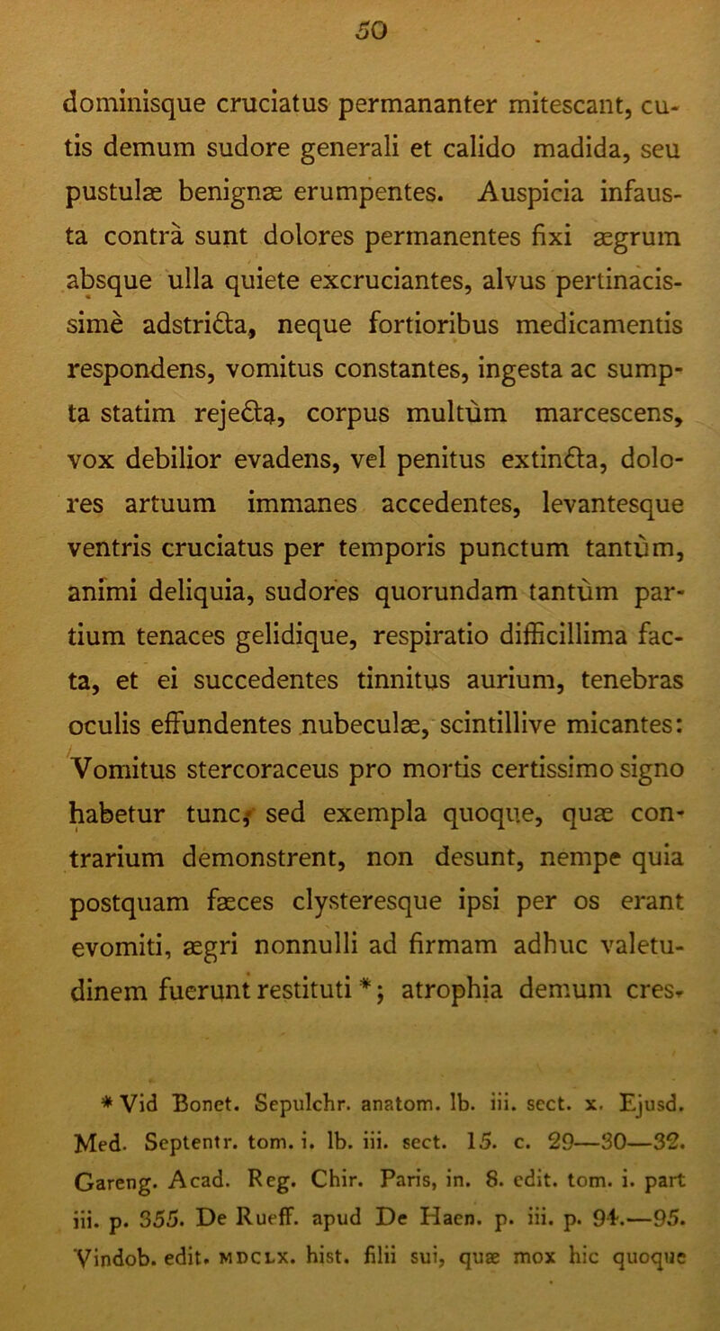 dominisque cruciatus permananter mitescant, cu- tis demum sudore generali et calido madida, seu pustulae benignae erumpentes. Auspicia infaus- ta contra sunt dolores permanentes fixi aegrum absque ulla quiete excruciantes, alvus pertinacis- sime adstrida, neque fortioribus medicamentis respondens, vomitus constantes, ingesta ac sump- ta statim rejeda, corpus multum marcescens, vox debilior evadens, vel penitus extinda, dolo- res artuum immanes accedentes, levantesque ventris cruciatus per temporis punctum tantum, animi deliquia, sudores quorundam tantum par- tium tenaces gelidique, respiratio difficillima fac- ta, et ei succedentes tinnitus aurium, tenebras oculis effundentes nubeculae, scintillive micantes: Vomitus stercoraceus pro mortis certissimo signo habetur tunc,» sed exempla quoque, quae con- trarium demonstrent, non desunt, nempe quia postquam faeces clysteresque ipsi per os erant evomiti, aegri nonnulli ad firmam adhuc valetu- dinem fuerunt restituti *; atrophia demum cresr * Vid Bonet. Sepulchr. anatom. Ib. iii. sect. x. Ejusd. Med. Scptentr. tom. i. Ib. iii. sect. 15. c. 29—30—32. Gareng. Acad. Reg. Chir. Paris, in. 8. edit. tom. i. part iii. p. 355. De RuefF. apud De Haen. p. iii. p. 9i.—95. Vindob. edit. MDCLX. hist. filii sui, quae mox hic quoque