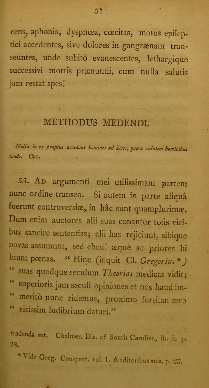 cens, aphonia, dyspnoea, ccecitas, motus epilep- tici accedentes, sive dolores in gangraenam tran- seuntes, unde subito evanescentes, lethargique successivi mortis praenuntii, cum nulla salutis jam restat spes! , METHODUS MEDENDI: A^i/Z/a tn re propius accedunt homines ad Bees, quam salutem hominihut dando, CjC. 55. Ad ai‘gumenti mei utilissimam partem nunc ordine transeo. Si autem in parte aliqua fuerunt controversiae,, in hac sunt quamplurimae. Dum enim auctores alii suas conantur totis viri- bus sancire sententias; alii has rejiciunt, sibique novas assumunt, sed eheu! aeque ac priores hi luunt poenas. “ Hinc (inquit Cl. Gregorius *) suas quodque seculum 'Theorias medicas vidit; superioris jam seculi opiniones et nos haud im- merito nunc ridemus, proximo forsitan aevo vicissim ludibrium daturi.*’ « tradenda est. Chalmer. Dis. of South Carolina, Ib. ii. p. 38. Vide Greg. Conspect. vol, 1. Auditoribus suis, p. 25.