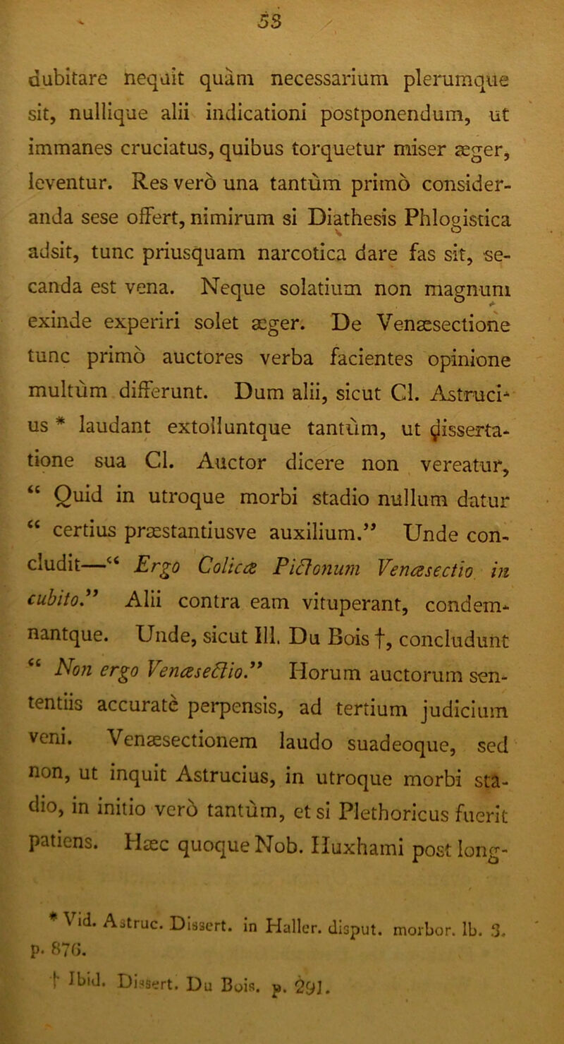dubitare nequit quam necessarium plerumque sit, nullique alii indicationi postponendum, ut immanes cruciatus, quibus torquetur miser aeger, leventur. Res vero una tantum primo consider- anda sese offert, nimirum si Diathesis Phlogistica adsit, tunc priusquam narcotica dare fas sit, se- canda est vena. Neque solatium non magnum exinde experiri solet aeger. De Venacseclione tunc primo auctores verba facientes opinione multum differunt. Dum alii, sicut Cl. Astruci- us * laudant extoHuntque tantum, ut disserta- tione sua Cl. Auctor dicere non vereatur, “ Quid in utroque morbi stadio nullum datur “ certius praestantiusve auxilium.’’ Unde con- cludit—‘‘ Ergo Colica Pidonum Venasectio in cuhitoP Alii contra eam vituperant, condem- nantque. Unde, sicut IU. Du Boisf, concludunt Non ergo VenaseCtioP Horum auctorum sen- tentiis accurate perpensis, ad tertium judicium veni. Vensesectionem laudo suadeoque, sed non, ut inquit Astrucius, in utroque morbi sta- dio, in initio vcrb tantum, etsi Plethoricus fuerit patiens. Haec quoque Nob. Huxhami post long- Vid. Aatruc. DIssert. in Haller. disput. movbor. Ib. 3. p. 87G. t Ibid. Dinsert. Du Bois. p. 29J.