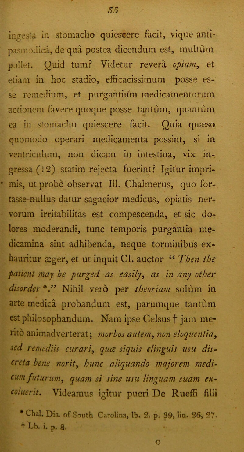 ingesta in stomacho quiescere facit, vique anti- pasinoJica, de qua postea dicendum est, multum pollet. Quid tum? Videtur revera opium^ et etiam in hoc stadio, efficacissimum posse es- se remedium, et purgantium medicamentorum actionem favere quoque posse tantum, quantum ea in stomacho quiescere facit. Quia quaeso quomodo operari medicamenta possint, si in ventriculum, non dicam in intestina, vix in- gressa (] 2) statim rejecta fuerint? Igitur impri- mis, ut probe observat III. Chalmerus, quo for- tassemullus datur sagacior medicus, opiatis ner- vorum irritabilitas est compescenda, et sic do- lores moderandi, tunc temporis purgantia me- dicamina sint adhibenda, neque torminibus ex- hauritur aeger, et ut inquit Cl. auctor “ Then the patient niay be purged as easily^ as in any otJoer disorder*.^* Nihil vero per theoria?n solum in arte medica probandum est, parumque tantum est philosophandum. Nam ipse Celsus f jam me- ricb animadverterat; morbos autem^ non eloquentia^ sed remediis curari^ qua siquis elinguis usu dis^ creta bene norit, hunc aliquando majorem medi- cum futurum, quam si sine usu linguam suam ex- coluerit. Videamus igitur pueri De Rueffi filii * Chal. Dio. of South Cavolina, Ib. 2. p. 39^ lin. 26, 27- + Lb. i. p. 8. C