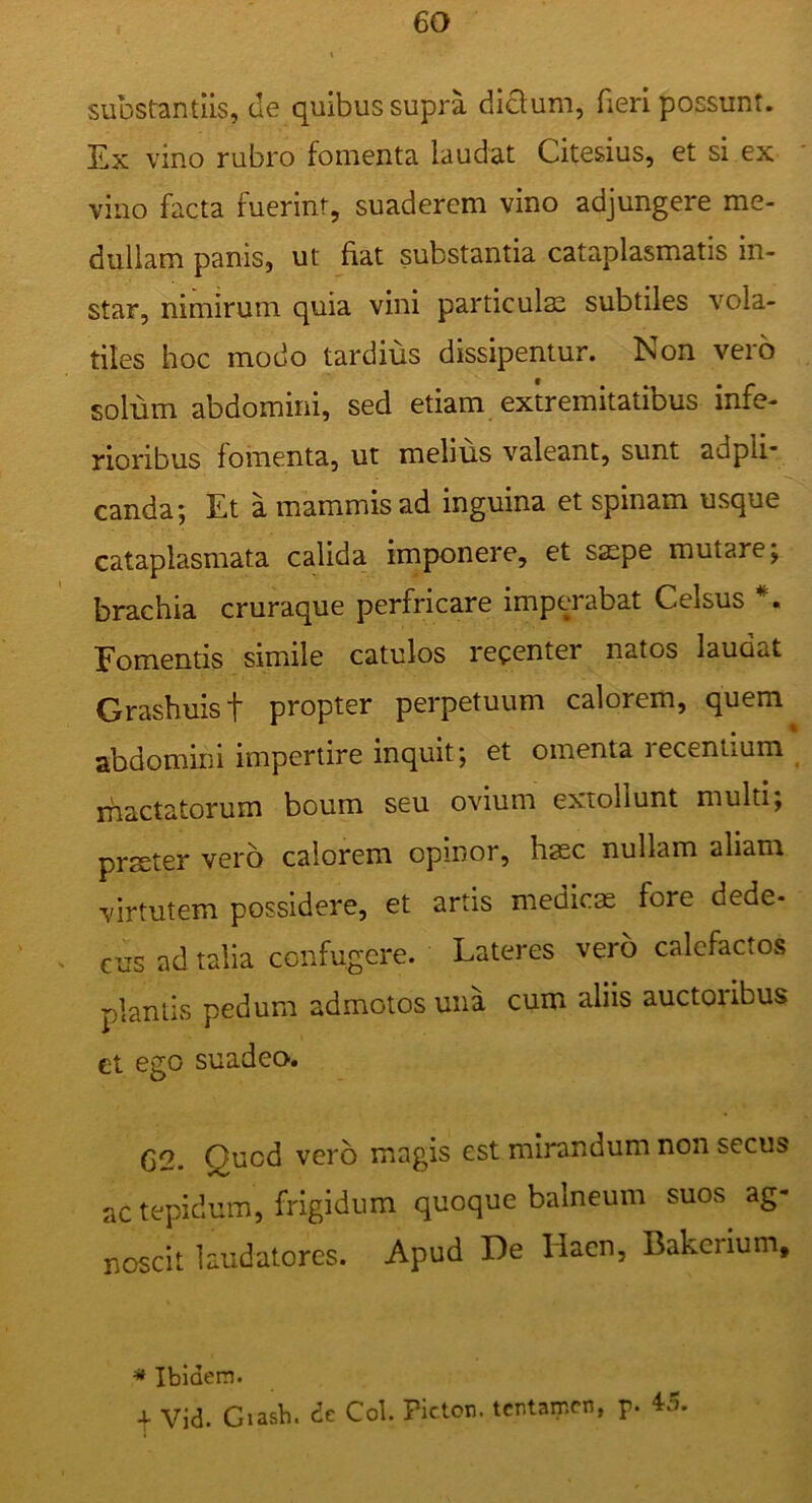 substantiis, de quibus supra dictum, fieri possunt. Ex vino rubro fomenta laudat Citesius, et si ex vino facta fuerint, suaderem vino adjungere me- dullam panis, ut fiat substantia cataplasmatis in- star, nimirum quia vini particulae subtiles vola- tiles hoc modo tardius dissipentur. Non vero solum abdomini, sed etiam extremitatibus infe- rioribus fomenta, ut melius valeant, sunt adpli- canda; Et a mammis ad inguina et spinam usque cataplasmata calida imponere, et saepe mutare; brachia cruraque perfricare imperabat Celsus *. Eomentis simile catulos recenter natos laudat Grashuist propter perpetuum calorem, quem abdomini impertire inquit; et omenta recentium rhactatorum boum seu ovium extollunt multi; prster vero calorem opinor, haec nullam aliam virtutem possidere, et artis medicae fore dede- cus ad talia confugere. Lateres vero calefactos plantis pedum admotos una cum aliis auctoiibus ct ego suadeo-. 62. Quod vero magis est mirandum non secus ac tepidum, frigidum quoque balneum suos ag- noscit laudatores. Apud De Hacn, Bakcnum, « Ibidem. X Vid. Giash. dc Coi. Pictor, tentamen, p. 45.
