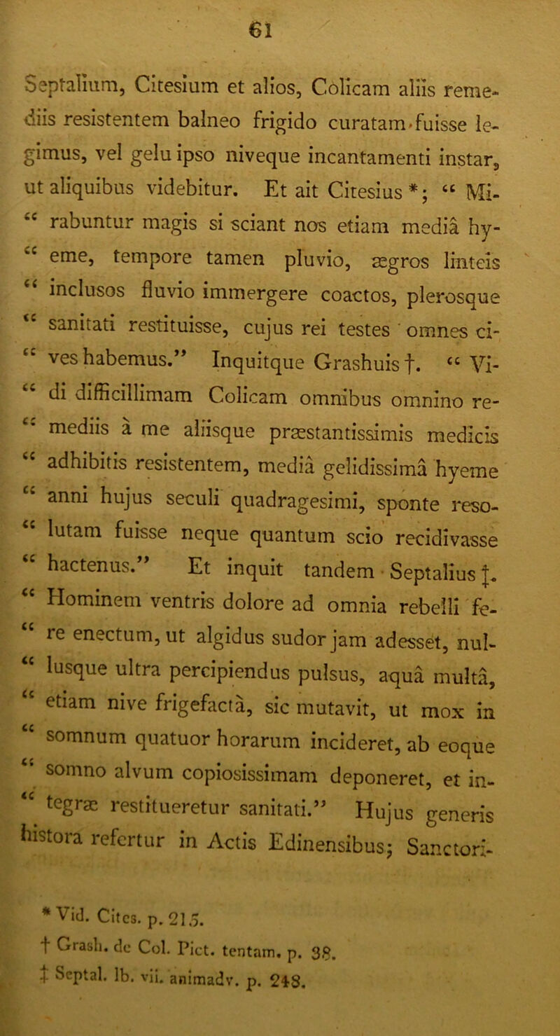 Septalium, Citesium et alios, Colicam aliis reme- diis resistentem balneo frigido curatam»fuisse le- gimus, vel gelu ipso niveque incantamenti instar, ut aliquibus videbitur. Et ait Citesius *; “ Mi- rabuntur magis si sciant nos etiam media hy- eme, tempore tamen pluvio, aegros linteis inclusos fluvio immergere coactos, plerosque sanitati restituisse, cujus rei testes ' omnes ci- “ ves habemus.” Inquitque Grashuisf. “Vi- di difficillimam Colicam omnibus omnino re- mediis a me aliisque praestantissimis medicis adhibitis resistentem, media gelidissima hyeme “ anni hujus seculi quadragesimi, sponte reso- lutam fuisse neque quantum scio recidivasse hactenus. Et inquit tandem • Septalius “ Hominem ventris dolore ad omnia rebelli fe- re enectum, ut algidus sudor jam adesset, nui- “ lusque ultra percipiendus pulsus, aqua multa, etiam nive frigefacta, sic mutavit, ut mox in somnum quatuor horarum incideret, ab eoque “ somno alvum copiosissimam deponeret, et in- tegrae restitueretur sanitati.*^ Hujus generis histora refertur in Actis Edinensibusj Sanctori- * Vid. Cites, p. 215. t Grasli. de Coi. Piet, tentam, p. 3§. f Scptal. Ib. vii. animadv. p. 248.