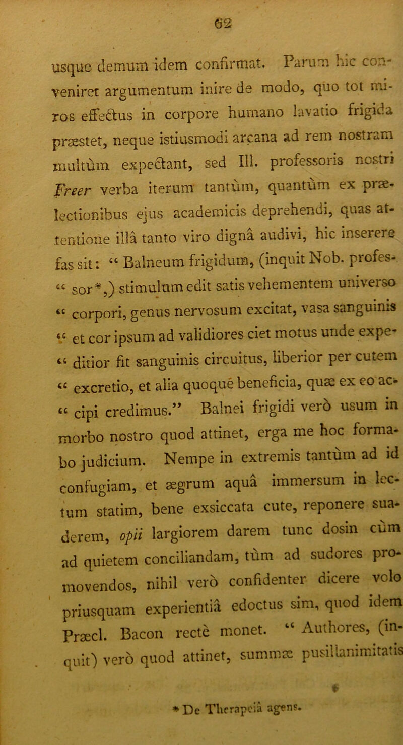 usque demum idem confirmat. Parum hic con- veniret argumentum inire de modo, quo tot mi- ros effedtus in corpore humano lavatio frigida praestet, neque istiusmodi arcana ad rem nostram inultum expedant, sed 111. professoris nostri Freer verba iterum' tantum, quantum ex prae- lectionibus ejus academicis deprehendi, quas at- tentione illa tanto viro digna audivi, hic inserere fas sit: “ Balneum frigidum, (inquit Nob. profes- “ sor*,} stimulum edit satis vehementem universo “ corpori, genus nervosum excitat, vasa sanguinis et cor ipsum ad validiores ciet motus unde expe- “ ditior fit sanguinis circuitus, liberior per cutem « excretio, et alia quoque beneficia, quae ex eo ac- “ cipi credimus.” Balnei frigidi ver6 usum m morbo nostro quod attinet, erga me hoc forma- bo judicium. Nempe in extremis tantum ad id confugiam, et aegrum aqua immersum in lec- tum statim, bene exsiccata cute, reponere sua- derem, opii largiorem darem tunc dosin cum ad quietem conciliandam, tum ad sudores pro- movendos, nihil vero confidenter dicere volo priusquam experientia edoctus sim, quod idem Prtecl. Bacon recte monet. “ Authores, (in- quit) vero quod attinet, summa: pusillanimitatis De Thcrapcia agens.