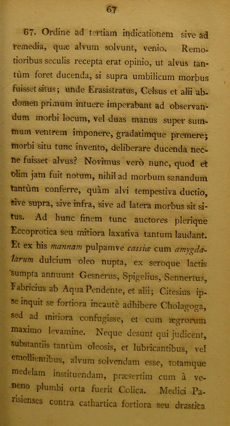 61 67. Ordine ad tertiam indicationem sive ad remedia, quge alvum solvunt, venio. Remo- tioribus seculis recepta erat opinio, ut alvus tan- tum foret ducenda, si supra umbilicum morbus fuisset situs; uiide Erasistratus, Celsus et alii ab- domen primum intuere imperabant ad observan- dum morbi locum, vel duas manus super sum- fnum ventrem imponere, gradatimque premere; fnorbi situ tunc invento, deliberare ducenda nec»- ne fuisset alvus? Novimus‘vero nunc, quod el nlim jam fuit notum, nihil ad morbum sanandum tantum conferre, quam alvi tempestiva ductio, sive supra, sive infra, sive ad latera morbus sit si- tus. Ad hunc finem tunc auctores plerique Eccoprotica seu mitiora laxativa tantum laudant. Et ex his mannam pulpamve cassia cum amygdd<- Idrum dulcium oleo nupta, ex seroque lactis 'sumpta annuunt Gesnerus, Spigelius, Sennertus, Fabricius ab Aqua Pendente, et alii; Citesius ip- se inquit se fortiora incaute adhibere Cholao-otra, sed ad miriora confugisse, ct cum jegrorum maximo levamine. Neque desunt qui judicent, substantiis tantum oleosis, et lubricantibus, vel mollientibus, alvum solvendam esse, totamque medelam instituendam, praesertim cum a ve- neno plumbi orta fuerit Colica. Medici Pa- nsienses contra cathartica fortiora seu drastita