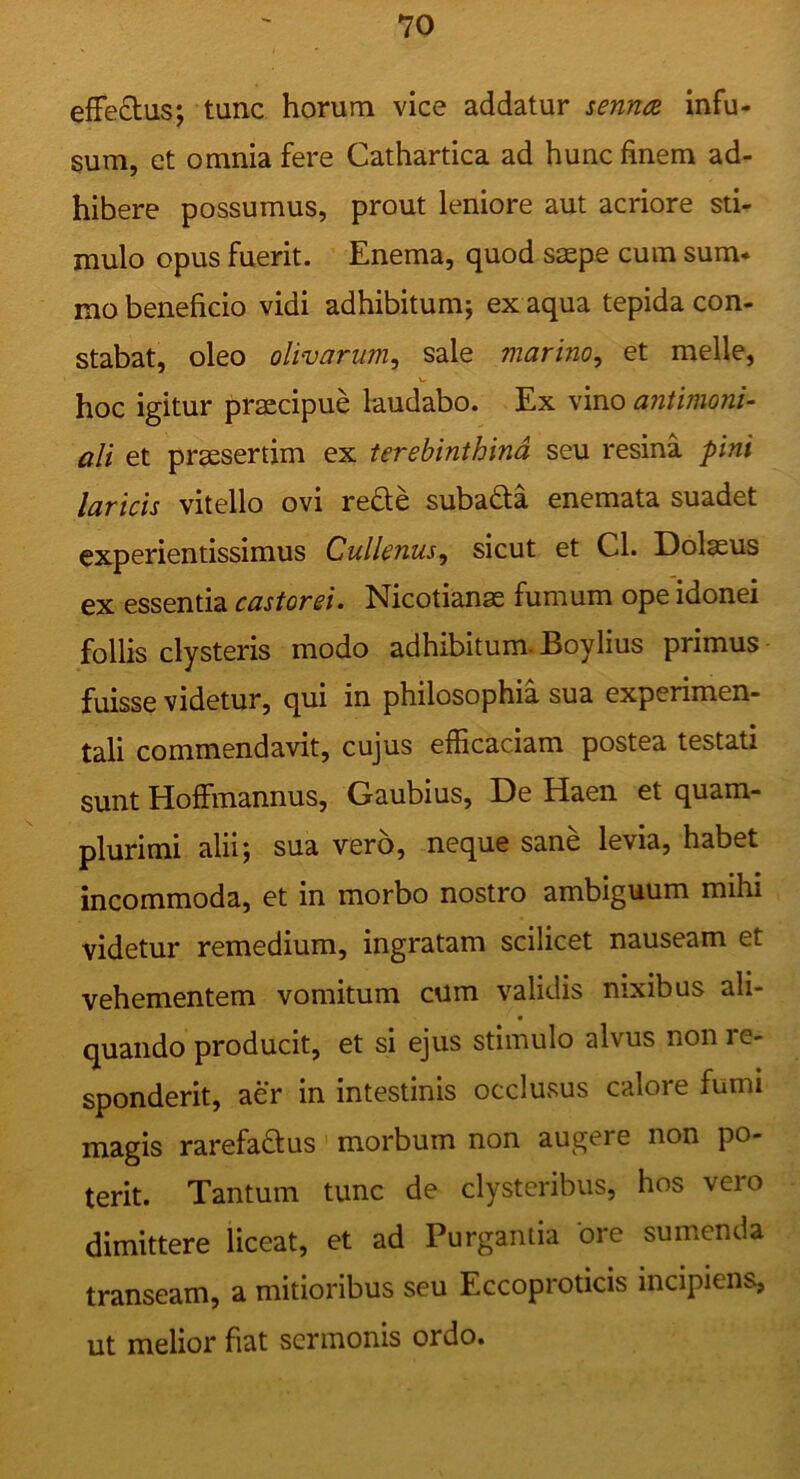 efFeOiUs; tunc horum vice addatur senruz infu- sum, et omnia fere Cathartica ad hunc finem ad- hibere possumus, prout leniore aut acriore sti- mulo opus fuerit. Enema, quod saepe cum sum- mo beneficio vidi adhibitum; ex aqua tepida con- stabat, oleo olivarum^ sale marino^ et meile, hoc igitur praecipue laudabo. Ex vino antimoni- ali et praesertim ex terebinthina seu resina pini laricis vitello ovi rede subada enemata suadet experientissimus Cullenus^ sicut et Cl. Dolaeus ex essentia castorei. Nicotianae fumum ope idonei follis clysteris modo adhibitum. Boylius primus fuisse videtur, qui in philosophia sua experimen- tali commendavit, cujus efficaciam postea testati sunt Hoffmannus, Gaubius, De Haen et quam- plurimi alii; sua vero, neque sane levia, habet incommoda, et in morbo nostro ambiguum mihi videtur remedium, ingratam scilicet nauseam et vehementem vomitum cum validis nixibus ali- quando producit, et si ejus stimulo alvus non re- sponderit, aer in intestinis occlusus calore fumi magis rarefadus morbum non augere non po- terit. Tantum tunc de clysteribus, hos vero dimittere liceat, et ad Purgantia ore sumenda transeam, a mitioribus seu Eccoproticis incipiens, ut melior fiat sermonis ordo.