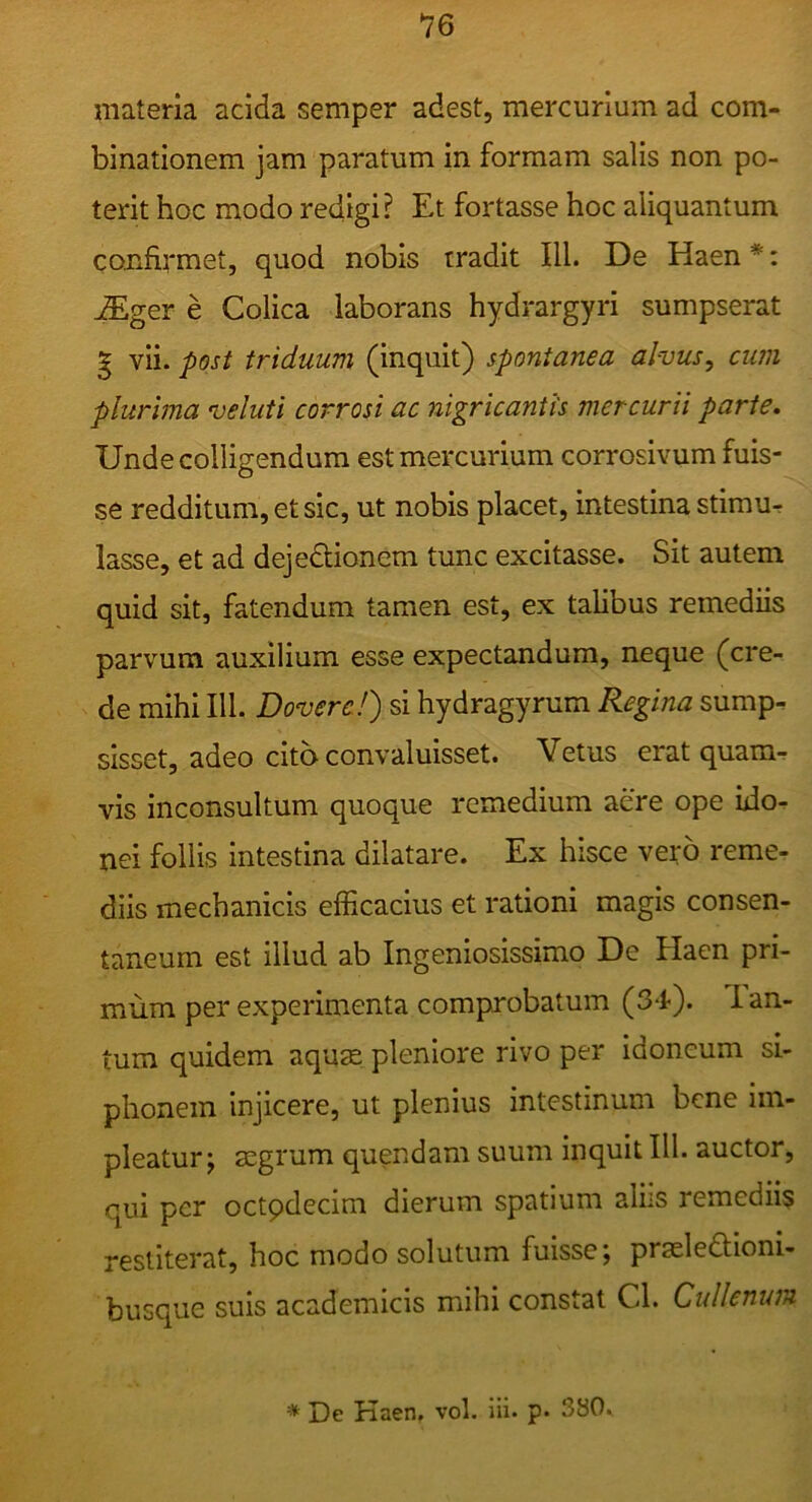 materia acida semper adest, mercurium ad com- binationem jam paratum in formam salis non po- terit hoc modo redigi? Et fortasse hoc aliquantum confirmet, quod nobis tradit III. De Haen *: ^ger e Colica laborans hydrargyri sumpserat g vii. post triduum (inquit) spontanea alvus, cum plurima veluti corrosi ac nigricantis mercurii parte. Unde colligendum est mercurium corrosivum fuis- se redditum, et sic, ut nobis placet, intestina stimur lasse, et ad dejedionem tunc excitasse. Sit autem quid sit, fatendum tamen est, ex talibus remediis parvum auxilium esse expectandum, neque (cre- de mihi 111. Dovere!) si hydragyrum Regina sump- sisset, adeo cito convaluisset. Vetus erat quam-? vis inconsultum quoque remedium aere ope ido- nei follis intestina dilatare. Ex hisce vero reme- diis mechanicis efficacius et rationi magis consen- taneum est illud ab Ingeniosissimo De Haen pri- mum per experimenta comprobatum (34). lan- tum quidem aqus pleniore rivo per idoneum si- phonem injicere, ut plenius intestinum bene im- pleatur; aegrum quendam suum inquit III. auctor, qui per octpdecim dierum spatium alhs remediis restiterat, hoc modo solutum fuisse; praeledtioni- busque suis academicis mihi constat Cl. Cidlenum ^ De Kaen, vol. iii. p. 380.