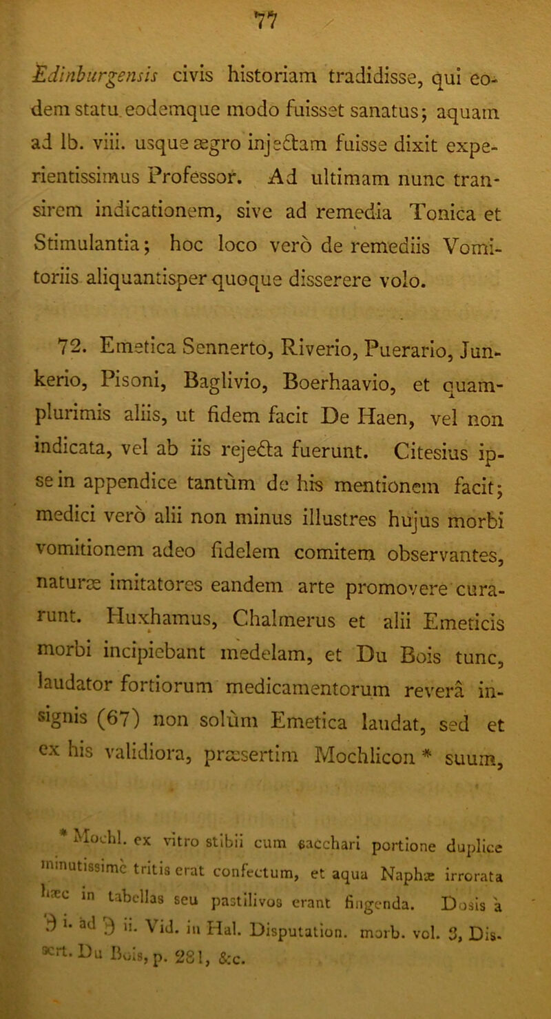 7? Edinburgensis civis historiam tradidisse, qui eo- dem statu eodemque modo fuisset sanatus; aquam ad Ib. viii. usque asgro injeftam fuisse dixit expe- rientissimus Professor. Ad ultimam nunc tran- sirem indicationem, sive ad remedia Tonica et i Stimulantia; hoc loco vero de remediis Vomi- toriis aliquantisper quoque disserere volo. 72. Emetica Sennerto, Riverio, Puerario, Jun- kerio, Pisoni, Baglivio, Boerhaavio, et quam- plurimis aliis, ut fidem facit De Haen, vel non indicata, vel ab iis rejeda fuerunt. Citesius ip- se in appendice tantum de his mentionem facit; medici vero alii non minus illustres hujus morbi vomitionem adeo fidelem comitem observantes, naturas imitatores eandem arte promovere cura- runt. Huxhamus, Chalmerus et alii Emeticis morbi incipiebant medelam, et Du Bois tunc, laudator fortiorum medicamentorum revera in- signis (67) non solum Emetica laudat, sed et ex his validiora, pra:sertim Mochlicon * suum, * Mochl. ex vitro stibii cum «acchari portione dupllce minutissime tritis erat confectum, et aqua Naphae irrorata m tabellas seu pastilivos erant fingenda. Dosis a 3 i. ad J) ii. \ ij, in Disputation. morb. vol. 3, Dis- Krt. Du BoIs,p. 281, &c.