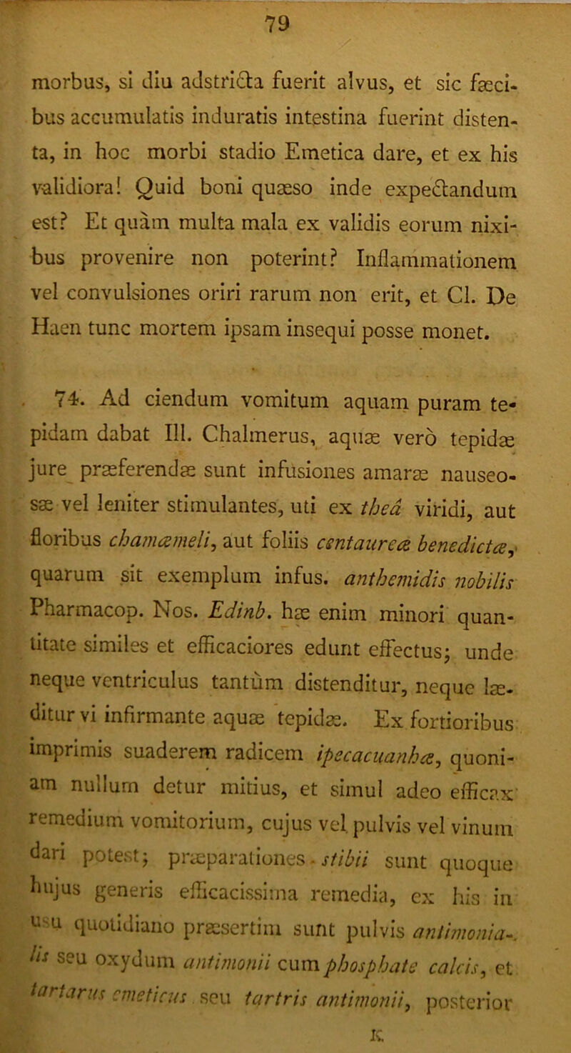 morbus, sl diu adstrifta fuerit alvus, et sic fasci- bus accumulatis induratis intestina fuerint disten- ta, in hoc morbi stadio Emetica dare, et ex his validiora! Quid boni quasso inde expe^tandum est? Et quam multa mala ex validis eorum nixi- bus provenire non poterint? Inflammationem vel convulsiones oriri rarum non erit, et Cl. De Haen tunc mortem ipsam insequi posse monet. 74. Ad ciendum vomitum aquarn puram te- pidam dabat III. Chalmerus, aquas vero tepidae jure^ prasferendae sunt infusiones amaras nauseo- sas vel leniter stimulantes, uti ex thed viridi, aut floribus cha?7uzmeli, aut foliis csntaurece benedicta,^ quarum sit exemplum infus. anthemidis nobilis Pharmacop. Nos. Edinb. has enim minori quan- titate similes et efficaciores edunt effectus; unde neque ventriculus tantum distenditur, neque lae- ditiirvi infirmante aquas tepidas. Ex fortioribus imprimis suaderem radicem ipecaciianhcs, quoni- am nullum detur mitius, et simul adeo efficax remedium vomitorium, cujus vel. pulvis vel vinum dari potest; praeparationes■ sunt quoque hujus generis efficacissima remedia, ex his in n-u quotidiano prassertim sunt pulvis antimonia^. lis seu oxydum antunonii cum pijospbate calcis, et tartarus emeticus seu tartris antimonii, posterior K