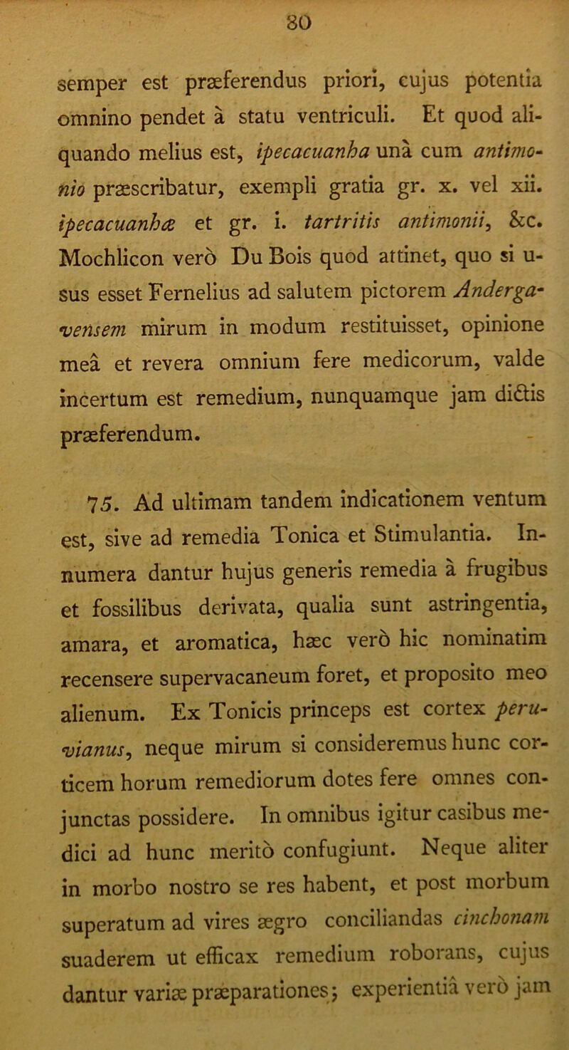 semper est praeferendus priori, cujus potentia omnino pendet a statu ventriculi. Et quod ali- quando melius est, ipecacuanha una cum antimo- nio praescribatur, exempli gratia gr. x. vel xii. ipecacuanha et gr. i. tartritis antimonii, &c. Mochlicon vero Du Bois quod attinet, quo si u- sus esset Fernelius ad salutem pictorem Anderga- vensem mirum in modum restituisset, opinione mea et revera omnium fere medicorum, valde incertum est remedium, nunquamque jam didis praeferendum. 75. Ad ultimam tandem indicationem ventum est, sive ad remedia Tonica et Stimulantia. In- numera dantur hujus generis remedia a frugibus et fossilibus derivata, qualia sunt astringentia, amara, et aromatica, haec vero hic nominatim recensere supervacaneum foret, et proposito meo alienum. Ex Tonicis princeps est cortex peru- vianus^ neque mirum si consideremus hunc cor- ticem horum remediorum dotes fere omnes con- junctas possidere. In omnibus igitur casibus me' dici ad hunc merito confugiunt. Neque aliter in morbo nostro se res habent, et post morbum superatum ad vires aegro conciliandas cinchonani suaderem ut efficax remedium roborans, cujus dantur variae praeparationes 5 experientia vero jam