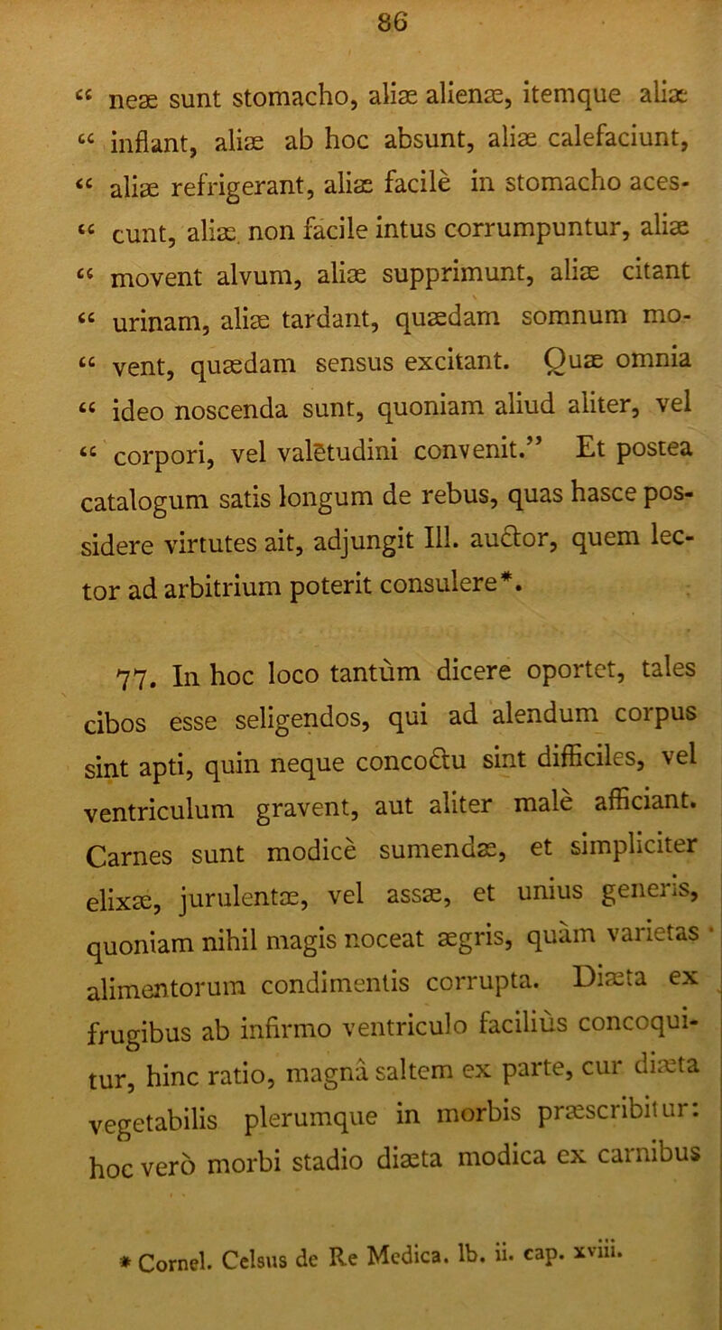 “ nese sunt stomacho, alias alienae, itemque alias “ inflant, aliae ab hoc absunt, aliae calefaciunt, aliae refrigerant, alias facile in stomacho aces- “ eunt, alias, non facile intus corrumpuntur, aliae “ movent alvum, aliae supprimunt, aliae citant “ urinam, aliae tardant, quaedam somnum mo- “ vent, quasdam sensus excitant. Quae omnia “ ideo noscenda sunt, quoniam aliud aliter, vei “ corpori, vel valetudini convenit.” Et postea catalogum satis longum de rebus, quas hasce pos- sidere virtutes ait, adjungit 111. au^or, quem lec- tor ad arbitrium poterit consulere *. 77. In hoc loco tantum dicere oportet, tales cibos esse seligendos, qui ad alendum corpus sint apti, quin neque concoftu sint difficiles, vel ventriculum gravent, aut aliter male afficiant. Carnes sunt modice sumendse, et simpliciter elixai, jurulentas, vel assse, et unius genens, quoniam nihil magis noceat aegris, quam varietas • alimentorum condimentis corrupta. Diaeta ex frugibus ab infirmo ventriculo facilius concoqui- tur, hinc ratio, magna saltem ex parte, cur diieta vegetabilis plerumque in morbis praescribitur; hoc vero morbi stadio diaeta modica ex carnibus * Cornei. Celsus de Re Medica. Ib. ii. cap. xvili.