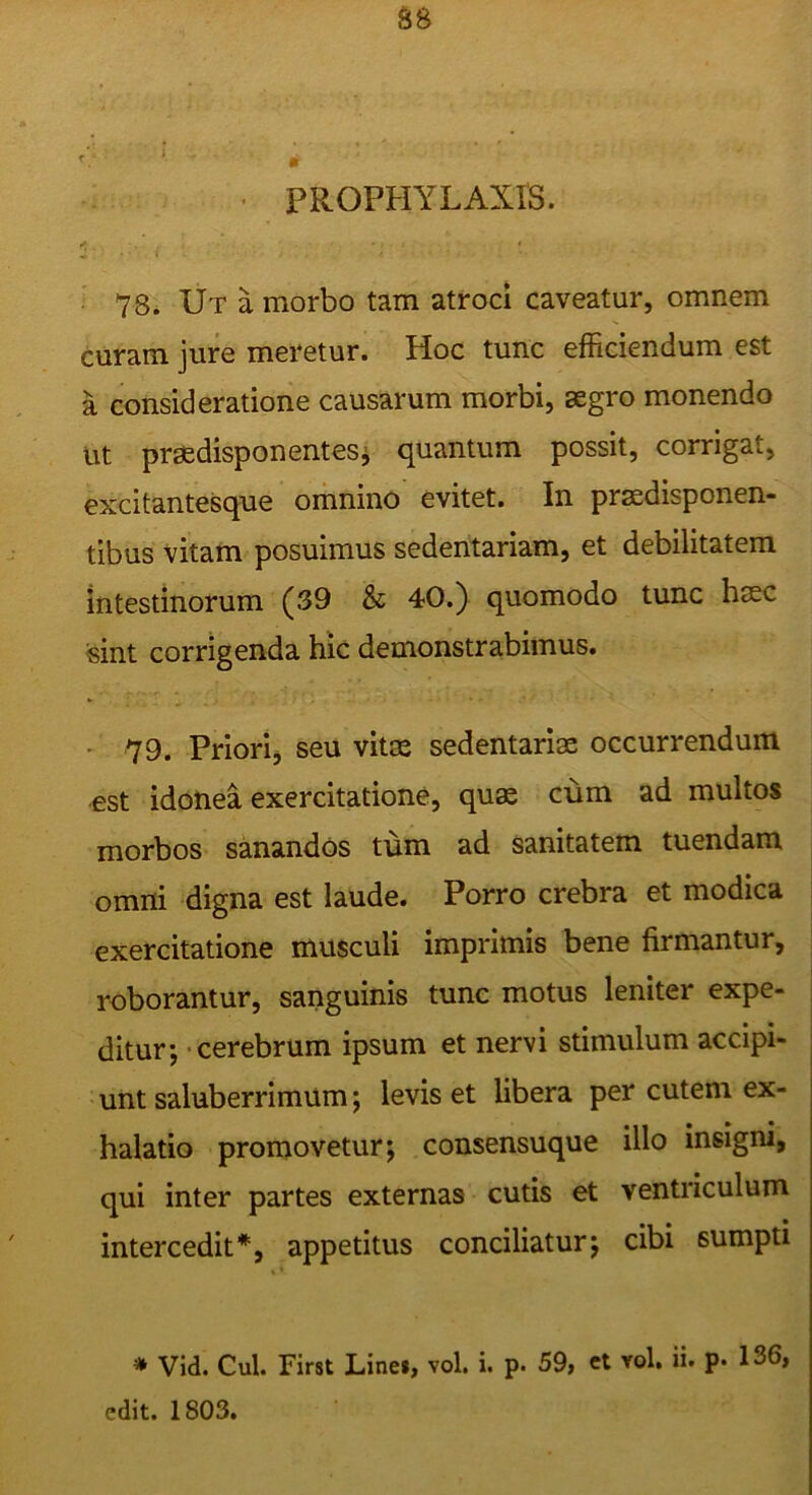 PROPHYLAXIS. 78. Ut a morbo tam atroci caveatur, omnem curam jure meretur. Hoc tunc efficiendum est a consideratione causarum morbi, aegro monendo Ut praedisponentesi quantum possit, corrigat, excitantesque omnino evitet. In praedisponen- tibus vitam posuimus sedentariam, et debilitatem intestinorum (39 & 40.) quomodo tunc haec sint corrigenda hiC demonstrabimus. ' 79. Priorij seu vitae sedentariae occurrendum est idonea exercitatione, quae cum ad multos morbos sanandos tum ad sanitatem tuendam omni digna est laude. Porro crebra et modica exercitatione musculi imprimis bene firmantur, roborantur, sanguinis tunc motus leniter expe- ditur; -cerebrum ipsum et nervi stimulum accipi- unt saluberrimum; levis et libera per cutem ex- halatio promovetur; consensuque illo insigni, qui inter partes externas cutis et ventriculum intercedit*, appetitus conciliatur; cibi sumpti * Vid. Cui. First Linei, vol. i. p. 59, et vol. ii. p* 136, edit. 1803.