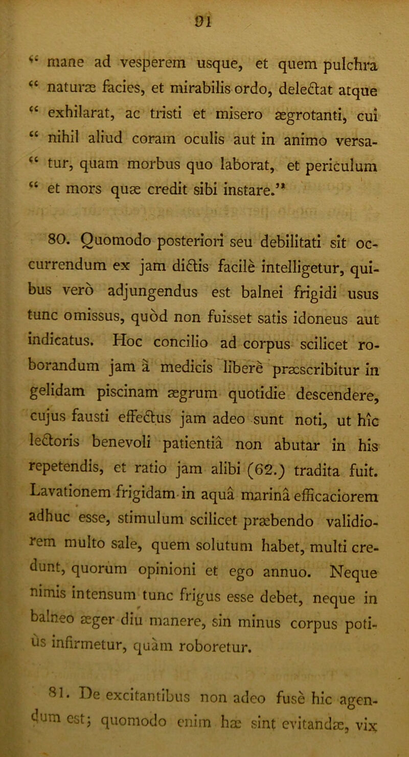 mane ad vesperem usque, et quem pulchra naturas facies, et mirabilis ordo, deledtat atque exhilarat, ac tristi et misero aegrotanti, cui “ nihil aliud coram oculis aut in animo versa- tur, quam morbus quo laborat, et periculum “ et mors quae credit sibi instare.’* 80. Quomodo posteriori seu debilitati sit oc- currendum ex jam didlis facile intelligetur, qui- bus vero adjungendus est balnei frigidi usus tunc omissus, quod non fuisset satis idoneus aut indicatus. Hoc concilio ad corpus scilicet ro- borandum jam a medicis libere praescribitur in gelidam piscinam aegrum quotidie descendere, cujus fausti effedtus jam adeo sunt noti, ut hic ledloris benevoli patientia non abutar in his repetendis, et ratio jam alibi (62._) tradita fuit. Lavationem frigidam in aqua marina efficaciorem adhuc esse, stimulum scilicet praebendo validio- rem multo sale, quem solutum habet, multi cre- dunt, quorum opinioni et ego annuo. Neque mmis intensum tunc frigus esse debet, neque in balneo aeger diu manere, sin minus corpus poti- tis infirmetur, quam roboretur. ^1. De excitantibus non adeo fuse hic agen- dum cstj quomodo enim hae sint evitandae, vix