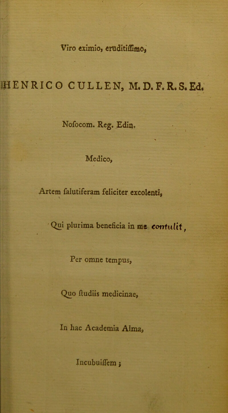 Viro eximio, eruditiffimo, iHENRICO CULLEN, M.D.F.R.S.Ed. Nofocom. Reg. £din. Medico, Artem falutiferam feliciter excolenti, ' Qui plurima beneficia in me coniuUi, Per omne tempus. Quo ftudiis medicinae. In hac Academia Alma, Incubuiflem;