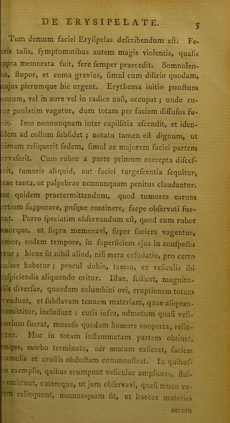 TTT Tum demum faciei Ei-yfipelas defcrlbendum eft.* Fe- rris talis, fymptomatibus autem magis violentis, qualis Mpra memorata fuit, fere femper praecedit. Somnolen- ta, flupor, et coma gravius, fimul cum dilirio quodam, laajus plerumque hic urgent. Erythema initio pundura ir.atum, vel in aure vel in radice nafi, occupat j unde ru- or paulatim vagatur, dum totam per faciem dlffufus fu- it. Imo nonnunquam inter capillitia afcendit, et iden- lem ad collum fubfidet ; notatu tamen efl: dignum, ut •imam reliquerit fedem, fimul ac majorem faciei partem :rvaferlt. Cum rubor a parte primum correpta difcef- rit, tumoris aliquid, aut-faciei turgefcentla fequitur, :.;ae tanta, ut palpebrae nonnunquam penitus claudantur, :ac quidem praetermittendum, quod tumores earum :rtium fuppurare, pufque continere, faepe obfervati fue- int. Porro fpeclatim obfervandum efl:, quod cum rubor inorque, ut fupra memoravi, fuper faciem vagentur, rmor, eodem tempore, in fiiperficiem ejus in confpedu ttur ; hicne fit nihil aliud, nifi mera exfudatio, pro certo .nime habetur; procul dubio, tamen, ex veficulls ibi ifpiclendis aliquando oritur. Ifiae, fcilicet, magnitu- lis diverfae, quaedam columbini ovi, eruptionem tota.m '•vadunt, et fubflavam tenuem materiam, quae ailquan- - emittitur, includunt : cutis Infra, admotum quafi vefi- orium fuerat, mucofo quedam humore cooperta, relin- tur. Hoc in totam inflammatam partem obtinet, nque, morbo terminato, aer mucum cxficcet, faciem amulis ct crudis obdudam commondrat. In quibuf- n exemplis, quibus erumpunt vcficulae ampliores, flui- emittunt, cutemque, ut jam obfervavi, quafi muco ve- relinquunt, nonnunquam fit, ut haecce materies atrum