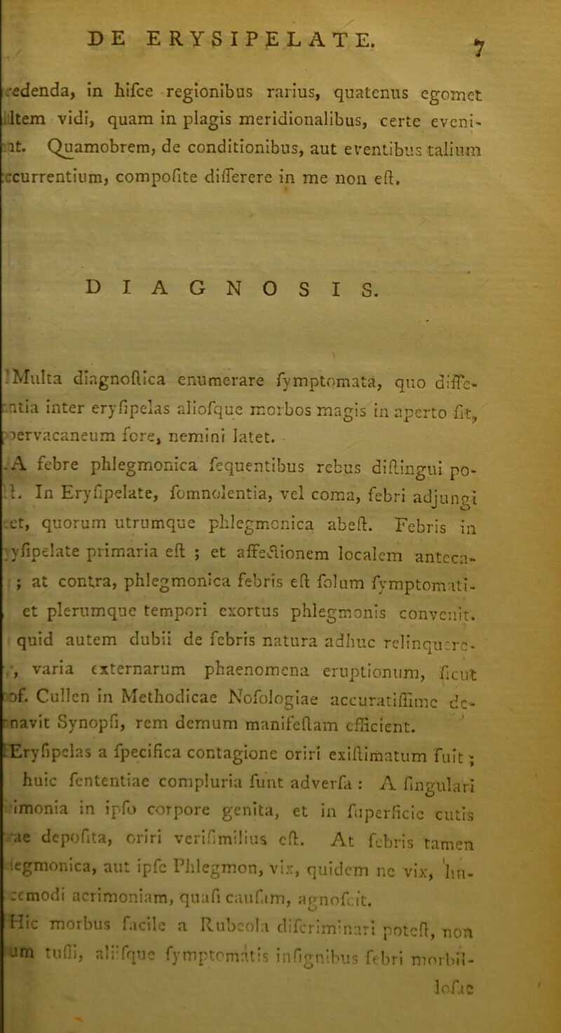 1 redenda, in hlfce regionibus rarius, quatenus egomet litem vidi, quam in plagis meridionalibus, certe eveni- iit. Quamobrem, de conditionibus, aut eventibus talium :ccurrentium, compofite dilTerere in me non eft. DIAGNOSIS. ?Multa diagnoftica enumerare fymptomata, quo diffe- r.ntia inter eryfipelas aliofque morbos magis in aperto fit, oervacaneum fere, nemini latet. -A febre pblegmonica fequentibus rebus difl.ingul po- L In Eryfipelate, fomnolentia, vel coma, febri adjungi Let, quorum utrumque phlegmcnica abefl:. Febris in ;yfipelate primaria eft ; et affeaionem localem antcca- ; at contra, pblegmonica febris efl; folum fymptomati- et plerumque tempori exortus phlegmonis convenit, quid autem dubii de febris natura adhuc relinquere- varia externarum phaenomena eruptionum, ficut 'of. Cullen in Methodicae Nofologiae accuratiflimc dc- rnavit Synopfi, rem demum manifellam efficient. lEryfipelas a fpecifica contagione oriri exiUimatum fuit; huic fententiae compluria funt adverfa : A fingulari •imonia in ipfo corpore genita, et in fuperficic cutis ^•ae depofita, oriri verifmilius cfl. At febris tamen ■legmonica, aut ipfc Phlegmon, vix, quidem nc vix, 'im- cemodi acrimoniam, quafi caufim, agnofeit. Hic morbus facile a Rubcola diferiminari potcfl, non am tuffi, aliTnuc fymptomatis infignibus ftbri morbi!- Infac