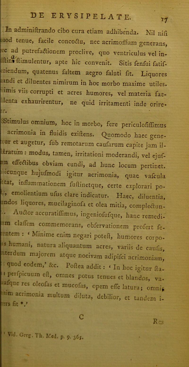 i In adminiftrando cibo cura etiam adhibenda. Nil nlfi jiod tenue, facile concoflu, nec acrimohiam generans, xc ^d putrefaaionem proclive, quo ventriculus vel in- :'(lin» aimulentur, apte hic convenit. Sitis fenfui fatif- cciendum, quatenus faltem aegro faluti fit. Liquores andi et diluentes nimirum in hoc morbo maxime utiles, rimis viis corrupti et acres humores, vel materia fae- lenta exhaurirentur, ne quid irritamenti inde orire» rr. ^Stimulus omnium, hoc in morbo, fere periculofiffimus acrimonia in fluidis exiftens. Quomodo haec gene- mur et augetur, fub remotarum caufarum capite jam il- liratum: modus, tamen, irritationi moderandi, vel ejuf- irn effedibus obviam eundi, ad hunc locum pertinet. - 'icunque hujufmodi igitur acrimonia, quae vafcula ;tat, inflammationem fuflinetque, certe explorari po- L:, emohentium ufus clare indicatur. Haec, diluentia, rndos liquores, mucilaginofa et olea mitia, compleclun- .. Audior accuratiflimus, ingeniofufque, hanc remedi» '•m claflcm commemorans, obfervationem profert fe- :mtem : ‘ Minime enim negari poteft, humores corpo- = s humani, natura aliquantum acres, variis de caufis, -terdum majorem atque nocivam adipifd acrimoniam,' quod eodem,’ &c. Poftea addit: ‘ In hoc igitur fla- '. perfpicuum eft, omnes potus tenues et blandos, va- •afque res oleofas et mucofas, opem e/Fe latura; omni^ '■»>m acrimonia multum dijuta, debilior, et tandem i- ■;rs fit ’ Vid. Grc^, Th. f,'cd. p, 9, 365.