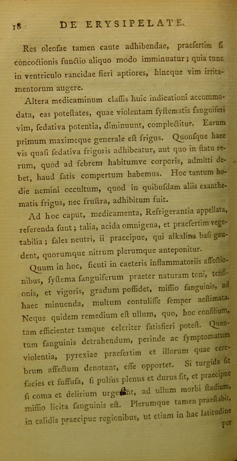 iS Res oleofae tamen caute adhibendae, praefertim fi concoalonis fundio aliquo modo imminuatur; quia tunc in ventriculo rancidae fieri aptiores, hincque vim irrita- mentorum augere. Altera medicaminum claflis huic indicationi accommo- data, eas poteftates, quae violentam fyftematis fanguifen vim, fedativa potentia, diminuunt, compkaitur. Earum primum maximeque generale eft frigus. Quoufque haec vis quafi fedativa frigoris adhibeatur, aut quo in ftatu re- rum, quod ad febrem habitumve corporis, admitti de- bet, haud fatis compertum habemus. Hoc tantum ho- die nemini occultum, quod in qulbufdam alus exanthe- matis frigus, nec fruftra, adhibitum fuit. Ad hoc caput, medicamenta. Refrigerantia appellata, referenda funt; talla, acida omnigena, et praefertim vege- tabilia ; fales neutri, ii praecipue, qui alkalina bafi gau- dent, quorumque nitrum plerumque anteponitur. ^ Quum in hoc, ficuti in caeteris inflammatoriis affed.o- nibus, fyftema fanguiferum praeter naturam toni, tend- onis, et vigoris, gradum poflidet, miffio fangumis, a haec minuenda, multum contuliffe femper aeflimata. Neque quidem remedium efi ullum, quo, hoc confihuiu, tam efficienter tamque celeriter fatisfieri poteffi tum fanguinis detrahendum, perinde ac fymptoinauim violentia, pyrexiae praefertim ct illorum quae cere- brum affeaum denotant, effe opportet. Si turgi a facies et fuffufa, fi pulfus plenus et durus fit, et praeopu r. coma ct delirium urgc&t, aci ullum morb, ftad.u». miffio licita fanguinis eft. Plerumque tamen praea. , itt calidis praecipue regionibus, ut etiam in hac lautu .
