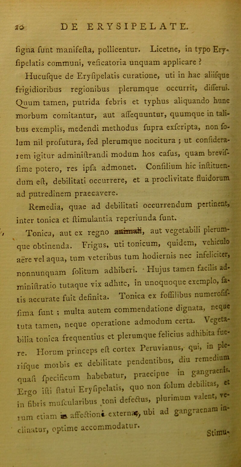 figna funt manifella, pollicentur. Licetne, in typo Ery« fipelatis communi, veficatoria unquam applicare ^ Hucufque de Eryfipelatis curatione, uti in hac aliifque frigidioribus regionibus plerumque occurrit, differui. Q^um tamen, putrida febris et typhus aliquando hunc morbum comitantur, aut affequuntur, quumque in tali- bus exemplis, medendi methodus fupra exfcripta, non fo- lum nil profutura, fed plerumque nocitura ; ut confidera- lem igitur adminiilrandi modum hos cafus, quam brevif- lime potero, res ipfa admonet. Confilium hic inftituen- dum eft, debilitati occurrere, et a proclivitate fluidorum ad putredinem praecavere. Remedia, quae ad debilitati occurrendum pertinent, inter tonica et ftimulantla reperlunda funt. Tonica, aut ex regno aut vegetabili plerum- que obtinenda. Frigus, utitonicum, quidem, vehiculo aere vel aqua, tum veteribus tum hodiernis nec Infeliciter, nonnunquam folitum adhiberi. • Hujus tamen facilis ad- miniflratio tutaque vix adhuc, in unoquoque exemplo, fa- tis accurate fuit definita. Tonica ex foflllibus numerofif- fima funt ; multa autem commendatione dignata, neque tuta tamen, neque operatione admodum certa. Vegeta- bilia tonica frequentius et plerumque felicius adhibita fue- .. Horum princeps eft cortex Peruvianus, qui, in ple* iam a. affeaioni- externa?^, ubi ad gangraenam rum etiam sa artci. clinatur, optime accommodatur. StintU-