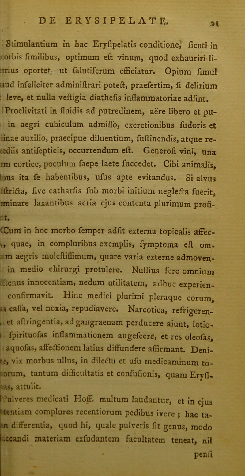 at I Stimulantium in hac Eryfipelatis conditione^ ficuti in ' orbis fimilibus, optimum eft vinum, quod exhauriri li- rnrius oportet ut falutiferum efficiatur. Opium fimul uud infeliciter adminiftrari poteft, praefertim, fi delirium : leve, et nulla veftigia diathefis inflammatoriae adfint. Proclivitati in fluidis ad putredinem, aere libero et pu- in aegri cubiculum admiflb, excretionibus fudoris et 'inae auxilio, praecipue diluentium, fuftinendis, atque re- eediis antifepticis, occurrendum eft. Generoft vini, una rm cortice, poculum faepe laete fuccedet. Cibi animalis, bms ita fe habentibus, ufus apte evitandus. Si alvus IPftrida, five catharfis fub morbi Initium neglecta fuerit, rminare laxantibus acria ejus contenta plurimum profi- :tt. (Cum in hoc morbo femper adfit externa topicalls afFec- I,, quae, in compluribus exemplis, fymptoma eft orn- um aegris moleftiffimum, quare varia externe admoven- in medio chirurgi protulere. Nullius fere omnium tftenus innocentiam, nedum utilitatem, adhuc experien- confirmavit. Hinc medici plurimi pleraque eorum, ai cafla, vel noxia, repudiavere. Narcotica, refrigeren- >,et aftringentia, ad gangraenam perducere aiunt, lotio- i. fpirituofas inflammationem augefeere, et res oleofas, aquofas, aflfedionem latius diffundere affirmant. Deni- ce, vix morbus ullus, in diledtu et ufu medicaminum to- r orum, tantum difficultatis et confufionis, quam Eryfi- us, attulit. I'?ulveres medicati Ploff. multum laudantur, et In ejus ftentiam complures recentiorum pedibus ivere ; hac ta- ; n differentia, quod hi, quale pulveris fit genus, modo v.ccandi materiam exfudantem facultatem teneat, nil penft