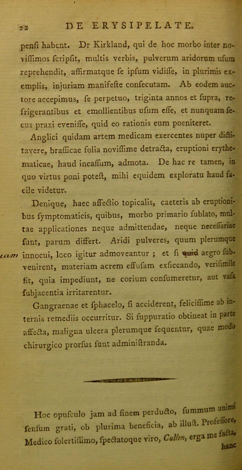penfi habent. Dr Kirkland, qui de hoc morbo inter no- viflimos fcrlpfit, multis verbis, pulverum aridorum ufum reprehendit, affirmatque fe ipfum vidifle, in plurimis ex- emplis, injuriam manifefte confecutam. Ab eodem auc- tore accepimus, fe perpetuo, triginta annos et fupra, re- frigerantibus et emollientibus ufum clTe, et nunquam fe- eus praxi evenilfe, quid eo rationis eum poeniteret. Angllci quidam artem medicam exercentes nuper didli- tavere, brafficae folia noviffime detraAa, eruptioni erythe- maticae, haud IncalTum, admota. De hac re tamen, in quo virtus poni poteft, mihi equidem exploratu haud fa- cile videtur. Denique, haec alFeaio topicalls, caeteris ab eruptioni- bus fymptomaticis, quibus, morbo primario fublato, mul- tae applicationes neque admittendae, neque necelTariae funt, parum differt. Aridi pulveres, quum plerumque LiJum innocui, loco igitur admoveantur ; et fi aegro fub- venirent, materiam acrem effufam exficcando, verifimile fit, quia impediunt, ne corium confumeretur, aut vafa fabjacentia irritarentur. Gangraenae et fphacelo, fi acciderent, feliciffime ab in- ternis remediis occurritur. Si fuppuratio obtineat in parte affeaa, maligna ulcera plerumque fequentur, quae modo chirurgico prorfus funt adminiliranda. Hoc opufculo jam ad finem perdudo, fummum amn» fenfum grati, ob plurima beneficia, ab illud. Medico folertlfiimo, fpedatoque viro, CuUen, erga ^