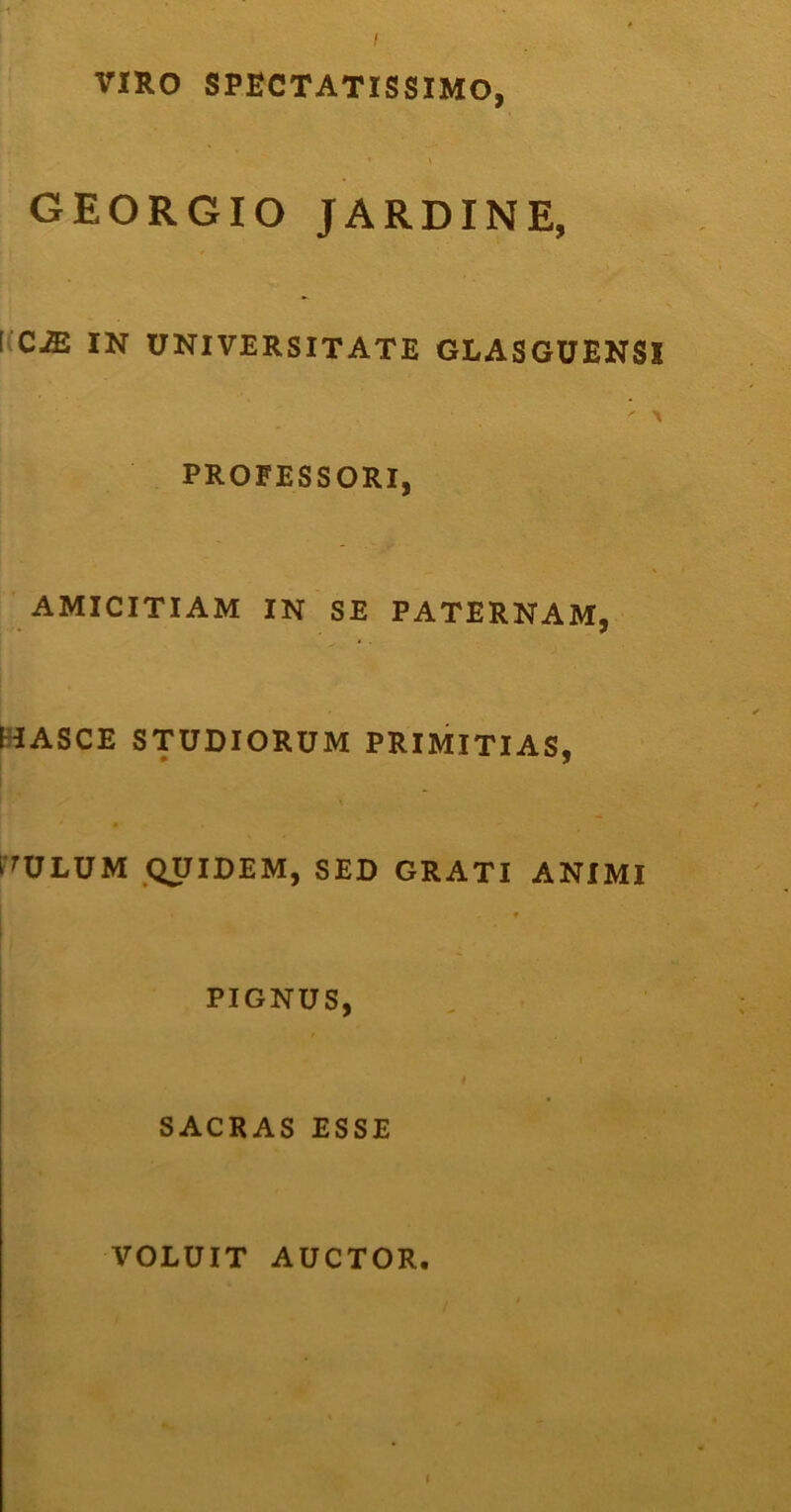 I VIRO SPECTATISSIMO, GEORGIO JARDINE, KC^ IN UNIVERSITATE GLASGUENSI PROFESSORI, AMICITIAM IN SE PATERNAM, (HASCE STUDIORUM PRIMITIAS, rULUM QUIDEM, SED GRATI ANIMI PIGNUS, I I I SACRAS ESSE VOLUIT AUCTOR. t