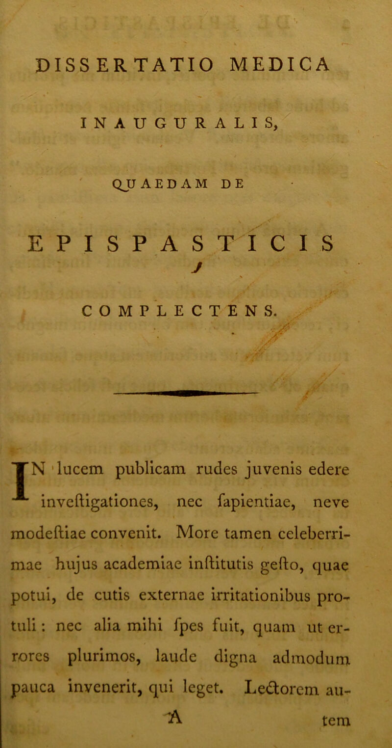 INAUGURALIS, QUAEDAM DE E P I S P A S T I C I S j COMPLECTENS. . XN 'lucem publicam rudes juvenis edere inveftigationes, nec fapientiae, neve modeftiae convenit. More tamen celeberri- mae hujus academiae inftitutis gefto, quae potui, de cutis externae irritationibus pro- tuli : nec alia mihi fpes fuit, quam ut er- rores plurimos, laude digna admodum pauca invenerit, qui leget. Ledorcm au- A tem