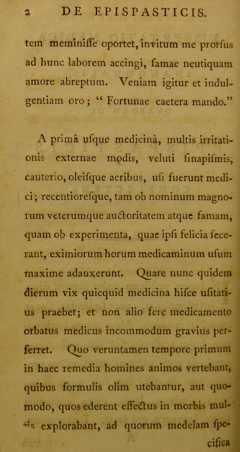 tem meminilTe oportet, invitum me prorfus ad hunc laborem accingi, famae neutiquam amore abreptum. Veniam igitur et indul- gentiam oro; “ Fortunae caetera mando.” / A prima ufque medicina, multis irritati- onis externae modis, veluti finapifmis, cauterio, oleifque acribus, uli fuerunt medi- I ci; recentiorefque, tam ob nominum magno- rum veterumque auctoritatem atque famam, quam ob experimenta, quae ipfi felicia fece- rant, eximiorum horum medicaminum ufum maxime adauxerunt. Quare nunc quidem dierum vix quicquid medicina hifce ufitati- us praebet; et non alio fere medicamento orbatus medicus incommodum gravius per- ferret. Quo veruntamen tempore primum in haec remedia homines animos vertebant, quibus formulis olim utebantur, aut quo- modo, quos ederent effeClus in morbis mul- explorabant, ad quorum medelam fpe- cifca