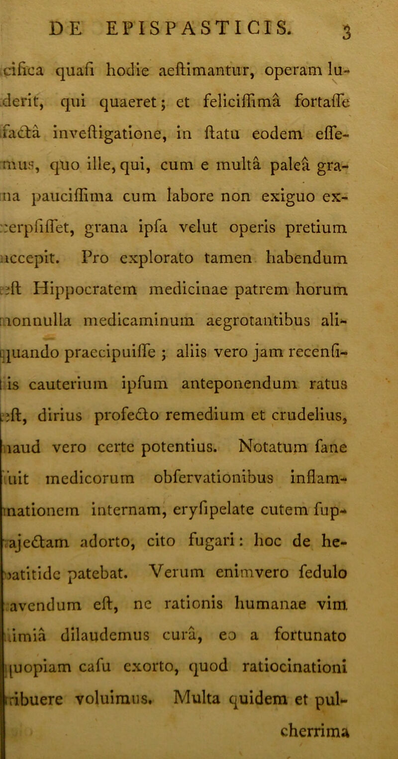 icifica quafi hodie aeHimantur, operam lu- .derit, qui quaeret; et feliciffima fortaffe ifa£ta inveftigatione, in ftatu eodem efle- mus, quo ille, qui, cum e multa pale^ gra- iiia pauciffima cum labore non exiguo ex- ::erpriflet, grana ipfa velut operis pretium }iccepit. Pro explorato tamen, habendum Hippocratem medicinae patrem horum [nonnulla medicaminum aegrotantibus ali- q^uando praecipuifle ; aliis vero jam recenfi- t is cauterium ipfum anteponendum ratus dirius profeQo remedium et crudelius, uaud vero certe potentius. Notatum fane ’uit medicorum obfervationibus inflam- mationem internam^ eryfipelate cutem fup- rajedam adorto, cito fugari: hoc de he- ^jatitide patebat. Verum enimvero fedulo avendum eft, ne rationis humanae vim. siimia dilaudemus cura, eo a fortunato quopiam cafu exorto, quod ratiocinationi Iribuere voluimus. Multa quidem et pul*- cherrima