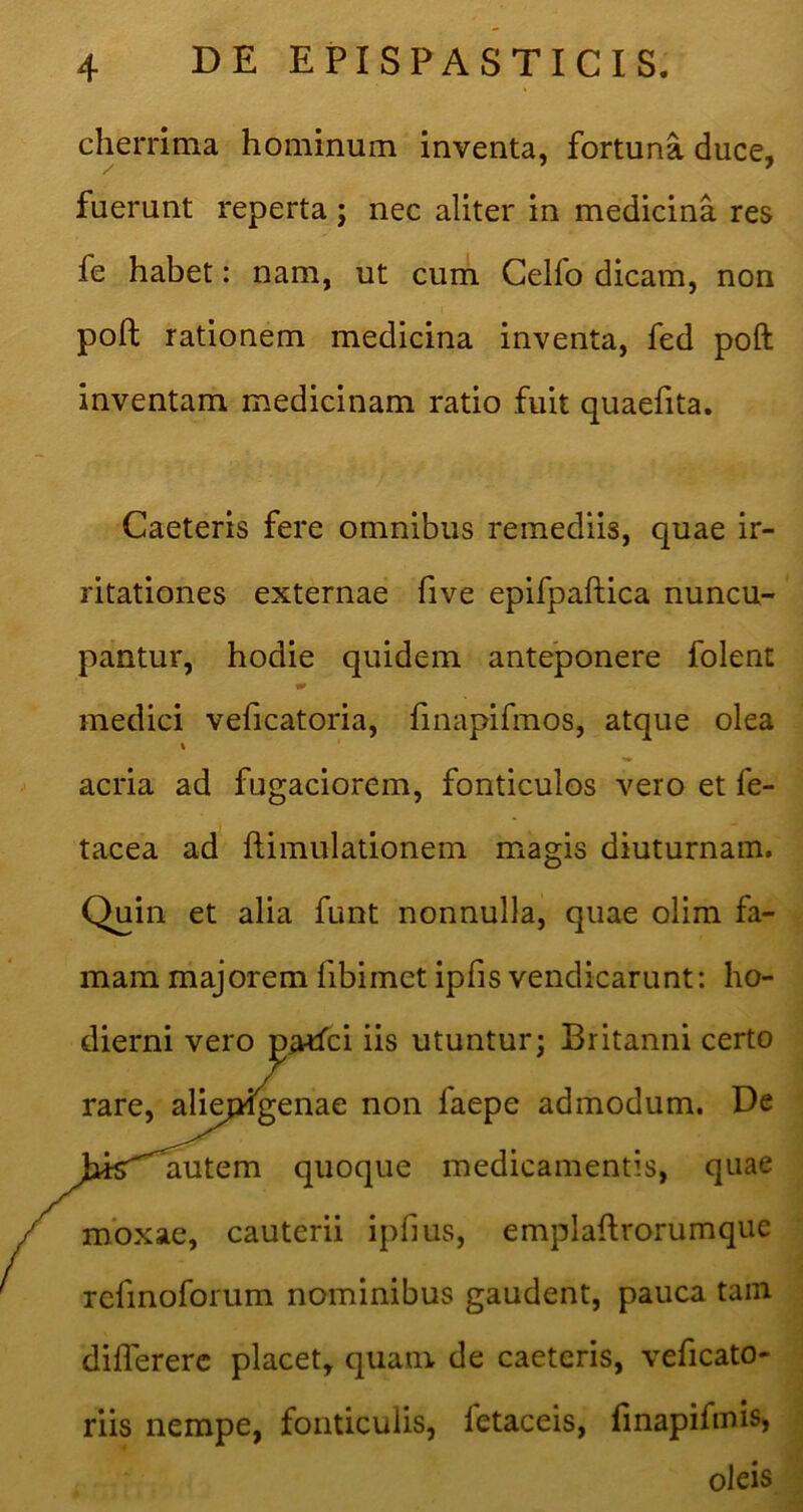 cherrima hominum inventa, fortuna duce, fuerunt reperta; nec aliter in medicina res fe habet: nam, ut cum Celfo dicam, non poll rationem medicina inventa, fed poft inventam medicinam ratio fuit quaefita. Caeteris fere omnibus remediis, quae ir- ritationes externae five epifpaftica nuncu- pantur, hodie quidem anteponere folent medici veficatoria, finapifmos, atque olea % acria ad fugaciorem, fonticulos vero et fe- tacea ad ftimulationem magis diuturnam. Quin et alia funt nonnulla, quae olim fa- mam majorem fibimet ipfis vendicarunt: ho- dierni vero pa^ci iis utuntur; Britanni certo rare, aliepigenae non faepe admodum. De ^hisT^autem quoque medicamentis, quae mbxae, cauterii ipfius, emplaflrorumqiie refinoforum nominibus gaudent, pauca tam differerc placet, quam de caeteris, veficato- riis nempe, fonticulis, fetaceis, linapifmis, oleis